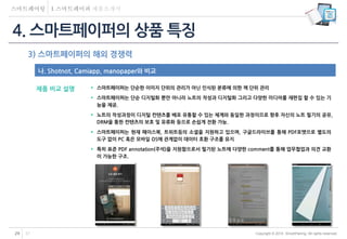 Copyright © 2014 SmartPairing. All rights reserved.29 37
3) 스마트페이퍼의 해외 경쟁력
 스마트페이퍼는 단순한 이미지 단위의 관리가 아닌 인식된 분류에 의한 책 단위 관리
 스마트페이퍼는 단순 디지털화 뿐만 아니라 노트의 작성과 디지털화 그리고 다양한 미디어를 재편집 할 수 있는 기
능을 제공.
 노트의 작성과정이 디지털 컨텐츠를 배포 유통할 수 있는 체계와 동일한 과정이므로 향후 자신의 노트 필기의 공유,
DRM을 통한 컨텐츠의 보호 및 유류화 등으로 손쉽게 전환 가능.
 스마트페이퍼는 현재 페이스북, 트위트등의 소셜을 지원하고 있으며, 구글드라이브를 통해 PDF포맷으로 별도의
도구 없이 PC 혹은 모바일 OS에 관계없이 데이터 호환 구조를 유지
 특히 표준 PDF annotation(주석)을 지원함으로서 필기된 노트에 다양한 comment를 통해 업무협업과 의견 교환
이 가능한 구조.
4. 스마트페이퍼의 상품 특징
나. Shotnot, Camiapp, manopaper와 비교
제품 비교 설명
 