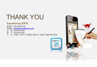 THANK YOU
SmartPairing 연락처
휴대폰 : 010-4653-8105
이메일 : rhewsehyun@naver.com
전 화 : 02-6124-5784
팩 스 : 02-6124-5782
주 소 : 서울시 구로구 디지털로 26길 111 JNK디지털타워 203호
 