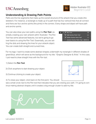 Adobe Illustrator CC
Last updated: 05/22/2014 Page 6
Beginner’s Level
Understanding & Drawing Path Points
Paths are the line segments that make up the overall structure of the artwork that you create (the
skeleton). For instance, a rectangle is made up of a path that has four vertical lines that all connect
and there are four anchor points (the joints) in the corners. Every shape and object will have path
and anchor points.
You can also draw your own paths using the Pen Tool, es-
entially creating your own artwork within Illustrator. The Pen
Tool has some advanced features, but we’re going to go
over basics to using the Pen Tool. Essentially, you are set-
ting the dots and drawing the lines for your artwork object.
You can create both straight and curved lines.
For my logo, I want to create some abstract shapes underneath my rectangle in different shades of
green/blue, which will serve as the background for my title: “Graphic Designer & Artist.” In this case,
I just need to draw straight lines with the Pen tool.
1) Select the Pen Tool.
2) Click anywhere to start drawing your object.
3) Continue clicking to create your object.
4) To close your object, click back on the irst point. You should
see a small circle next to the Pen tool that indicates that you are closing your path. I’m going to con-
tinue making abstract shapes until it creates a big enough cluster to add my title.
 