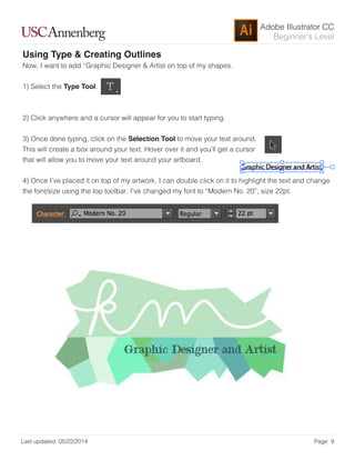 Adobe Illustrator CC
Last updated: 05/22/2014 Page 9
Beginner’s Level
Using Type & Creating Outlines
Now, I want to add “Graphic Designer & Artist on top of my shapes.
1) Select the Type Tool.
2) Click anywhere and a cursor will appear for you to start typing.
3) Once done typing, click on the Selection Tool to move your text around.
This will create a box around your text. Hover over it and you’ll get a cursor
that will allow you to move your text around your artboard.
4) Once I’ve placed it on top of my artwork, I can double click on it to highlight the text and change
the font/size using the top toolbar. I’ve changed my font to “Modern No. 20”, size 22pt.
 