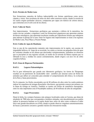 H. ALCALDIA DE VILA VILA                                                    PLAN DE DESARROLLO MUNCIPAL



D.4.2. Portales de Media Luna

Son formaciones naturales de belleza indescriptible con formas caprichosas como arcos,
cúpulas y torres. Son esculturas de miles de años sobre areniscas rojizas, donde la erosión de
los suelos origino profundas cárcavas, compuestas por capas con matices de colores únicos,
que contrastan con el cielo azul de las alturas.

D.4.3. Valles de Marte

Son impresionantes formaciones geológicas que asemejan a talleres de la naturaleza, las
cuales son tan variadas y singulares, como las formaciones gigantescas que aparentan estatuas
de héroes mitológicos, que aparentan esculturas creadas por caprichosos artistas que trabajaron
para adornar el paisaje de la zona. Entre los lugares más impresionantes se tiene a las regiones
de Media Luna, Puca Mayu y Pucara Pampa.

D.4.4. Caídas de Agua de Huañuma

Este es uno de los espectáculos naturales más impresionantes de la región, son escenas de
inigualable belleza a lo largo de su recorrido, los cuales se inician con pequeños hilos de agua
de vertientes situadas en las alturas que descienden vertiginosamente, uniéndose en chorreras
que se precipitan en una rugiente cascada, en medio de un torrente de blanca espuma que va
labrando la roca y moldea los causes constantemente, dando origen a un arco iris de sobre
cogedora belleza.

D.4.5. Zona de Riquezas Patrimoniales

D.4.5.1.         Lugares Paleontológicos

Por la gran información que guarda este laboratorio geológico, las tierras de Thiupampa
resultan ser un patrimonio de incalculable valor científico por atesorar restos de fósiles de
animales que deben ser conocidos para entender el comportamiento del clima y la evolución
de la flora y fauna preexistentes.

Por lo expuesto, los fósiles encontrados son de 80 millones de años entre los cuales podemos
indicar los esqueletos de tortugas Rosochelis vilavilensis, que permite conocer por primera ves
la fauna de tortuga en América. También se cuenta con fósiles de mamíferos marsupiales,
entre los más importantes esta el Pucadelphis andinus, de 60 millones de años de antigüedad.

D.4.5.2.         Lugar Preseramico

Hasta la fecha, los vestigios humanos más antiguos localizados están en Caroma, que datan de
alrededor de 7000 años que corresponden a hombres nómadas; este descubrimiento nos podría
indicar la presencia humana en la región desde hace miles de años como evidencia el taller
lítico más grande descubierto en el País, donde se puede observar singulares amontonamientos
de lascas y percutores cercanos a grandes núcleos de ortocuarcita rosada.




Instituto Nacional de Desarrollo Agropecuario Social y Artesanal “INDASA”                         118
 