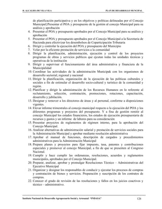 H. ALCALDIA DE VILA VILA                                                    PLAN DE DESARROLLO MUNCIPAL



         de planificación participativa y en los objetivos y políticas delineadas por el Concejo
         Municipal}Presentar el POA y presupuesto de la gestión al concejo Municipal para su
         análisis y aprobación
     4. Presentar el POA y presupuesto aprobados por el Concejo Municipal para su análisis y
         aprobación
     5. Presentar el POA y presupuesto aprobados por el Concejo Municipal a la Secretaria de
         Hacienda para efectivizar los desembolsos de Coparticipación Tributaria
     6. Dirigir y controlar la ejecución del POA y presupuesto del Municipio
     7. Velar por la eficiente prestación de servicios a la comunidad
     8. Dirigir la planificación, administración, ejecución y control de los proyectos
         programas de obras y servicios publicos que ejcutan todas las unidades técnicas y
         operativas de la institución
     9. Dirigir y supervisar el funcionamiento del área administrativa y financiera de la
         Municipalidad
     10. Coordinar las actividades de la administración Municipak con los organismos de
         desarrollo sectorial, regional y nacional
     11. Dirigir la planificación, organización de la ejecución de las políticas culturales y
         sociales a fin de estimular el desarrollo socio-cultural y turístico de la comunidad y
         región.
     12. Planificar y dirigir la administración de los Recursos Humanos en lo referente al
         reclutamiento, selección, contratación, promociones, rotaciones, capacitación,
         desarrollo y jubilación.
     13. Designar y remover a los directores de áreas y al personal, conforme a disposiciones
         vigentes.
     14. Elevar informe trimestrales al concejo municipal respecto a la ejecución del POA y los
         diferentes programas y proyectos del presupuesto. Y a fina de gestión remitir al
         concejo Municipal los estados financieros, los estados de ejecución presupuestaria de
         recursos y gastos y un informe de labores para su consideración
     15. Presentar proyectos de reglamentos de régimen interno, para la aprobación del
         Concejo Municipal.
     16. Analizar alternativas de administración salarial y prestación de servicios sociales para
         la Administración Municipal y aprobar mediante resolución administrativa
     17. Aprobar el manual de funciones, descripción de cargados y procedimientos
         administrativos para la Administración Municipal
     18. Prepara planes y proyectos para fijar impuesto, tasa, patentes y contribuciones
         especiales y promover al concejo Municipal, a fin de que se presenten al Congreso
         Nacional.
     19. Cumplir y hace cumplir las ordenanzas, resoluciones, acuerdos y reglamentos
         municipales, aprobados por el Concejo Municipal.
     20. Preparar, analizar, aprobar y promulgar Resoluciones Técnico – Administrativas del
         Ejecutivo Municipal
     21. Organizar y designar los responsables de conducir y ejecutar los procesos de compras
         y contratación de bienes y servicios. Preparación y suscripción de los contratos de
         compras.
     22. Conocer el grado de revisión de las resoluciones y fallos en los juicios coactivos y
         técnico – administrativo.



Instituto Nacional de Desarrollo Agropecuario Social y Artesanal “INDASA”                         126
 