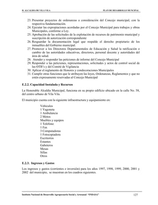 H. ALCALDIA DE VILA VILA                                                    PLAN DE DESARROLLO MUNCIPAL



     23. Presentar proyectos de ordenanzas a consideración del Concejo municipal, con la
         respectiva fundamentación.
     24. Ejecutar las expropiaciones acordadas por el Concejo Municipal para trabajos y obras
         Municipales, conforme a Ley.
     25. Aprobación de las solicitudes de la explotación de recursos de patrimonio municipal y
         suscripción de autorización correspondiente
     26. Resguardar la documentación legal que respalde el derecho propietario de los
         inmuebles del Gobierno municipal.
     27. Promover a los Directores Departamentales de Educación y Salud la ratificación o
         cambio de las autoridades educativas, directores, personal docente y autoridades del
         área de salud.
     28. Atender y responder las peticiones de informe del Concejo Municipal
     29. Responder a las peticiones, representaciones, solicitudes y actos de control social de
         las OTB’s y del Comité de Vigilancia
     30. Aplicar el reglamento de Honores y condecoraciones Municipales
     31. Cumplir otras funciones que le atribuyen las leyes, Ordenanzas, Reglamentos y que no
         estén expresamente reservadas al Concejo Municipal

E.2.2. Capacidad Instalada y Recursos
La Honorable Alcaldía Municipal, funciona en su propio edificio ubicado en la calle No. 58,
del centro urbano de Vila Vila.
El municipio cuenta con la siguiente infraestructura y equipamiento en:
                 Vehículos
                 1 Vagoneta
                 1 Ambulancia
                 2 Motos
                 Muebles y equipos
                 1 Teléfono
                 1 Fax
                 3 Computadoras
                 1 Fotocopiadora
                 Escritorios
                 Estantes
                 Gabeteros
                 Mesas
                 Sillas
                 Otros

E.2.3. Ingresos y Gastos
Los ingresos y gastos (corrientes e inversión) para los años 1997, 1998, 1999, 2000, 2001 y
2002 del municipio, se muestran en los cuadros siguientes.




Instituto Nacional de Desarrollo Agropecuario Social y Artesanal “INDASA”                         127
 