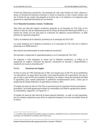 H. ALCALDIA DE VILA VILA                                                     PLAN DE DESARROLLO MUNCIPAL



Si bien hay diferencias sustanciales de estrategias de vida, entre familias de valles, cabecera y
altura, en términos de bienestar económico y social, la situación es más o menos similar, esto
por el hecho de que cuanto más pequeña es la tierra más es la tendencia a la migración, para
garantizar la seguridad alimentaría de sus familias.

F.2.1 Situación Económica Actual y Tendencias

Para tener una idea del impacto económico generado en el municipio de Vila Vila, en los
últimos 6 años de vida de implementación de los Planes de Desarrollo Municipal (PDM’s), y a
manera de contar con una guía para la evaluación de impactos socioeconómicos, se debe
plantear las siguientes preguntas?

Cuál es la tendencia de la dinámica económica en el municipio de Vila Vila?

La actual tendencia de la dinámica económica en el municipio de Vila Vila, fue el objetivo
planteado en el PDM anterior?

Que factores han determinado la actual tendencia económica?

Ha mejorado o empeorado la capacidad productiva en el municipio de Vila Vila?

En respuesta a estas preguntas se asume que la dinámica económica, se refleja en la
generación de empleo, estructura de ingresos, articulación al mercado y disponibilidad y
calidad de los recursos de producción11.

F.2.1.1           Estructura de Empleo

Si bien el censo de 1992 realizado por el INE, nos muestra que un 80,75% de los pobladores
son agricultores, no quiere decir que todos vivan específicamente de la agricultura, sino que lo
que se sabe es que un 99% de los padres de familia y las madres, tienen por principal actividad
la agricultura, pero cuando analizamos la población económicamente activa, vemos que la
proporción de trabajo dedicado a la agricultura se reduce a 64%.

El empleo de mano de obra en Vila Vila se caracteriza por las siguientes fuentes generadoras
principales: Actividad agropecuaria (dentro la comunidad), actividad no agropecuaria (dentro
la comunidad) y migración, ver Figura No. 3

El empleo de mano de obra fuera de la chacra (parcela familiar), es cada vez más importante,
por las ventajas comparativas que ofrece la migración temporal y las otras actividades fuera de
la chacra.




11 Los datos sobre, generación de empleo, ingresos, mercado y calidad de recursos, se obtienen de las entrevistas
realizadas y de información secundaria sobre la provincia


Instituto Nacional de Desarrollo Agropecuario Social y Artesanal “INDASA”                                  134
 