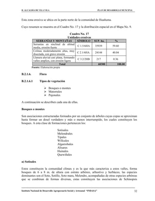 H. ALCALDIA DE VILA VILA                                                    PLAN DE DESARROLLO MUNCIPAL



Esta zona erosiva se ubica en la parte norte de la comunidad de Huañuma.

Cuyo resumen se muestra en el Cuadro No. 17 y la distribución espacial en el Mapa No. 9.

                                             Cuadro No. 17
                                            Unidades erosivas
              SERRANÍAS Y MONTAÑAS               SÍMBOLO              SUP. ha.           %
            Serranías en sinclinal de altitud
                                                 C 1.5/6HA             35939           59.60
            media, erosión fuerte
            Colinas moderadamente altas, muy
                                                 C 2.1/6HA.            24144           40.04
            disectada, con grave erosión
            Llanura aluvial casi plana, formando
                                                 C 3.2/2HB              217             0.36
            valles amplios, con erosión ligera
                                    Total                                   60300          100.00
           Fuente: Elaboración propia

B.2.1.6.          Flora

B.2.1.6.1         Tipos de vegetación

                       Bosques o montes
                       Matorrales
                       Pajonales

A continuación se describen cada una de ellas.

Bosques o montes

Son asociaciones estructuradas formados por un conjunto de árboles cuyas copas se aproximan
hasta formar un dosel verdadero y más o menos interrumpido, los cuales constituyen los
bosques. A esta clase de formaciones pertenecen los:

                                  Sotisales
                                  Melendrales
                                  Tipales
                                  Willcales
                                  Algarrobales
                                  Alisares
                                  Huinales
                                  Quewiñales

a) Sotisales

Estos constituyen la comunidad clímax y es la que más caracteriza a estos valles, forma
bosques de 6 a 8 m. de altura con estrato arbóreo, arbustivo y herbáceo, las especies
dominantes son el Soto, Sotillo, Soto mara, Melendre, acompañadas de otras especies arbóreas
que se combinan de formas diversas, estas constituyen las asociaciones de Schinopsis


Instituto Nacional de Desarrollo Agropecuario Social y Artesanal “INDASA”                                 32
 