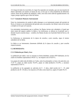 H. ALCALDIA DE VILA VILA                                                    PLAN DE DESARROLLO MUNCIPAL



A lo largo de todos los recorridos, la virgen fue esperada con ramadas, que son una muestra de
altares adornados con mantos en forma de arco, en las que se coloca banderitas de diferentes
colores, flores de los árboles de chillijchi y tarko, esta sería como señal de agradecimiento a la
virgen, porque significa que el año fue bueno.

C.1.7 Calendario Musical e Instrumental

Entre los instrumentos de cuerda la tabla charango es un instrumento propio del periodo de
lluvia, el mismo es un instrumento del periodo seco, de acuerdo a las fiestas varía en los tonos
y temples en los que se lo ejecuta.

Los principales instrumentos que se utilizan, las flautas inician este calendario, al igual que
otras zonas del espacio andino, la lakita y los lechiwayos, se ubican en el periodo seco y
durante la post cosecha (mayo – octubre), las flautas de pico en el periodo final de lluvia y de
cosecha.

La hichuwaya es instrumento de la época de cosecha y post cosecha, sigue el mismo
calendario de los lakita.

La lakita es un instrumento claramente definido de la época de cosecha y post cosecha
respectivamente.

C.2 DEMOGRAFIA

C.2.1 Población por Edad y Sexo

La población por edad y sexo se muestra en forma detallada, existen 4593 habitantes, de los
cuales los hombres representan el 49,42 % y las mujeres con el 50,58 %.

Los grupos de edad están divididos en 5 años, entre los principales se tiene a los párvulos con
17,25 %, grupo en edad escolar 54,53%, grupo en edad productiva 43,39%, y ancianos
representan el 4.83 %.

La población se ha agrupado en: párvulos de 0 - 4 años, edad escolar de 5 - 19, edad
productiva de 20 - 64 años y los mayores a 65 años como inactivos, según el Cuadro No.31.




Instituto Nacional de Desarrollo Agropecuario Social y Artesanal “INDASA”                            53
 