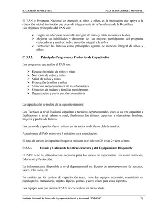 H. ALCALDIA DE VILA VILA                                                    PLAN DE DESARROLLO MUNCIPAL



El PAN o Programa Nacional de Atención a niños y niñas, es la institución que apoya a la
educación inicial, institución que depende íntegramente de la Presidencia de la Republica.
Los objetivos principales del PAN son:

         Lograr un adecuado desarrollo integral de niños y niñas menores a 6 años
         Mejorar las habilidades y destrezas de las mujeres participantes del programa
          (educadoras y madres) sobre atención integral a la niñez
         Fortalecer las familias como principales agentes de atención integral de niños y
          niñas.

C. 5.3.2.       Principales Programas y Productos de Capacitación

Los programas que realiza el PAN son:

       Educación inicial de niños y niñas
       Nutrición de niños y niñas
       Salud de niños y niñas
       Protección de niños y niñas
       Situación socioeconómica de los educadores
       Situación de madres y familias participantes
       Organización y participación comunitaria


La capacitación se realiza de la siguiente manera:

Los Técnicos a nivel Nacional capacitan a técnicos departamentales, estos a su vez capacitan a
facilitadores a nivel urbano o rural, finalmente los últimos capacitan a educadores hombres,
mujeres y padres de familia.

Los cursos de capacitación se realizan en las sedes sindicales o club de madres.

Actualmente el PAN construye 4 unidades para capacitación.

El total de cursos de capacitación que se realizan en el año son 24 o sea 2 veces al mes.

C.5.3.3.        Estado y Calidad de la Infraestructura y del Equipamiento Disponible

El PAN tiene la infraestructura necesaria para los cursos de capacitación en salud, nutrición,
Educación y Protección.

La infraestructura disponible a nivel departamental es: Equipo de retroproyectora de acetatos,
video, televisión, etc.

En cambio en los centros de capacitación rural, tiene los equipos necesario, consistente en
papelógrafos, marcadores, tarjetas, lápices, gomas, y otros afines para estos aspectos.

Los equipos con que cuenta el PAN, se encuentran en buen estado.


Instituto Nacional de Desarrollo Agropecuario Social y Artesanal “INDASA”                            79
 