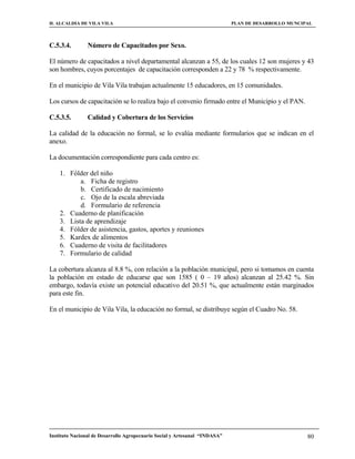 H. ALCALDIA DE VILA VILA                                                    PLAN DE DESARROLLO MUNCIPAL



C.5.3.4.        Número de Capacitados por Sexo.

El número de capacitados a nivel departamental alcanzan a 55, de los cuales 12 son mujeres y 43
son hombres, cuyos porcentajes de capacitación corresponden a 22 y 78 % respectivamente.

En el municipio de Vila Vila trabajan actualmente 15 educadores, en 15 comunidades.

Los cursos de capacitación se lo realiza bajo el convenio firmado entre el Municipio y el PAN.

C.5.3.5.        Calidad y Cobertura de los Servicios

La calidad de la educación no formal, se lo evalúa mediante formularios que se indican en el
anexo.

La documentación correspondiente para cada centro es:

    1. Fólder del niño
           a. Ficha de registro
           b. Certificado de nacimiento
           c. Ojo de la escala abreviada
           d. Formulario de referencia
    2. Cuaderno de planificación
    3. Lista de aprendizaje
    4. Fólder de asistencia, gastos, aportes y reuniones
    5. Kardex de alimentos
    6. Cuaderno de visita de facilitadores
    7. Formulario de calidad

La cobertura alcanza al 8.8 %, con relación a la población municipal, pero si tomamos en cuenta
la población en estado de educarse que son 1585 ( 0 – 19 años) alcanzan al 25.42 %. Sin
embargo, todavía existe un potencial educativo del 20.51 %, que actualmente están marginados
para este fin.

En el municipio de Vila Vila, la educación no formal, se distribuye según el Cuadro No. 58.




Instituto Nacional de Desarrollo Agropecuario Social y Artesanal “INDASA”                            80
 