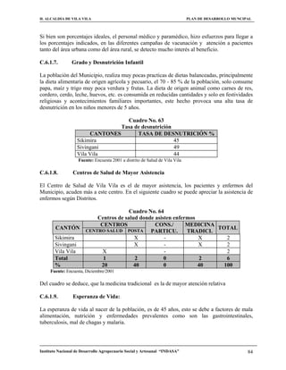 H. ALCALDIA DE VILA VILA                                                     PLAN DE DESARROLLO MUNCIPAL



Si bien son porcentajes ideales, el personal médico y paramédico, hizo esfuerzos para llegar a
los porcentajes indicados, en las diferentes campañas de vacunación y atención a pacientes
tanto del área urbana como del área rural, se detecto mucho interés al beneficio.

C.6.1.7.        Grado y Desnutrición Infantil

La población del Municipio, realiza muy pocas practicas de dietas balanceadas, principalmente
la dieta alimentaría de origen agrícola y pecuario, el 70 - 85 % de la población, solo consume
papa, maíz y trigo muy poca verdura y frutas. La dieta de origen animal como carnes de res,
cordero, cerdo, leche, huevos, etc. es consumida en reducidas cantidades y solo en festividades
religiosas y acontecimientos familiares importantes, este hecho provoca una alta tasa de
desnutrición en los niños menores de 5 años.

                                   Cuadro No. 63
                                 Tasa de desnutrición
                        CANTONES       TASA DE DESNUTRICIÓN %
                   Sikimira                           45
                   Sivingani                          49
                   Vila Vila                          44
                    Fuente: Encuesta 2001 a distrito de Salud de Vila Vila

C.6.1.8.         Centros de Salud de Mayor Asistencia

El Centro de Salud de Vila Vila es el de mayor asistencia, los pacientes y enfermos del
Municipio, acuden más a este centro. En el siguiente cuadro se puede apreciar la asistencia de
enfermos según Distritos.

                                         Cuadro No. 64
                            Centros de salud donde asisten enfermos
                             CENTROS               CONS./       MEDICINA
        CANTÓN                                                           TOTAL
                        CENTRO SALUD POSTA       PARTICU.       TRADICI.
       Sikimira                            X           -            X       2
       Sivingani                           X           -            X       2
       Vila Vila              X                        -                    2
       Total                  1             2          0             2      6
       %                     20            40          0            40     100
     Fuente: Encuesta, Diciembre/2001

Del cuadro se deduce, que la medicina tradicional es la de mayor atención relativa

C.6.1.9.         Esperanza de Vida:

La esperanza de vida al nacer de la población, es de 45 años, esto se debe a factores de mala
alimentación, nutrición y enfermedades prevalentes como son las gastrointestinales,
tuberculosis, mal de chagas y malaria.




Instituto Nacional de Desarrollo Agropecuario Social y Artesanal “INDASA”                             84
 