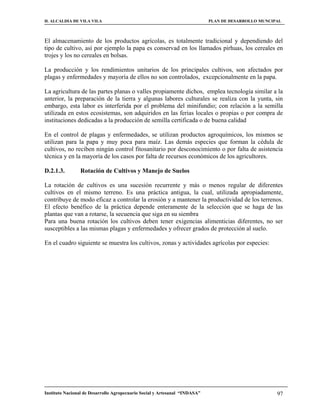 H. ALCALDIA DE VILA VILA                                                    PLAN DE DESARROLLO MUNCIPAL



El almacenamiento de los productos agrícolas, es totalmente tradicional y dependiendo del
tipo de cultivo, así por ejemplo la papa es conservad en los llamados pirhuas, los cereales en
trojes y los no cereales en bolsas.

La producción y los rendimientos unitarios de los principales cultivos, son afectados por
plagas y enfermedades y mayoría de ellos no son controlados, excepcionalmente en la papa.

La agricultura de las partes planas o valles propiamente dichos, emplea tecnología similar a la
anterior, la preparación de la tierra y algunas labores culturales se realiza con la yunta, sin
embargo, esta labor es interferida por el problema del minifundio; con relación a la semilla
utilizada en estos ecosistemas, son adquiridos en las ferias locales o propias o por compra de
instituciones dedicadas a la producción de semilla certificada o de buena calidad

En el control de plagas y enfermedades, se utilizan productos agroquímicos, los mismos se
utilizan para la papa y muy poca para maíz. Las demás especies que forman la cédula de
cultivos, no reciben ningún control fitosanitario por desconocimiento o por falta de asistencia
técnica y en la mayoría de los casos por falta de recursos económicos de los agricultores.

D.2.1.3.        Rotación de Cultivos y Manejo de Suelos

La rotación de cultivos es una sucesión recurrente y más o menos regular de diferentes
cultivos en el mismo terreno. Es una práctica antigua, la cual, utilizada apropiadamente,
contribuye de modo eficaz a controlar la erosión y a mantener la productividad de los terrenos.
El efecto benéfico de la práctica depende enteramente de la selección que se haga de las
plantas que van a rotarse, la secuencia que siga en su siembra
Para una buena rotación los cultivos deben tener exigencias alimenticias diferentes, no ser
susceptibles a las mismas plagas y enfermedades y ofrecer grados de protección al suelo.

En el cuadro siguiente se muestra los cultivos, zonas y actividades agrícolas por especies:




Instituto Nacional de Desarrollo Agropecuario Social y Artesanal “INDASA”                            97
 