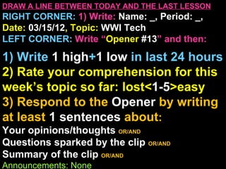 DRAW A LINE BETWEEN TODAY AND THE LAST LESSON
RIGHT CORNER: 1) Write: Name: _, Period: _,
Date: 03/15/12, Topic: WWI Tech
LEFT CORNER: Write “Opener #13” and then:

1) Write 1 high+1 low in last 24 hours
2) Rate your comprehension for this
week’s topic so far: lost<1-5>easy
3) Respond to the Opener by writing
at least 1 sentences about:
Your opinions/thoughts OR/AND
Questions sparked by the clip OR/AND
Summary of the clip OR/AND
Announcements: None
 