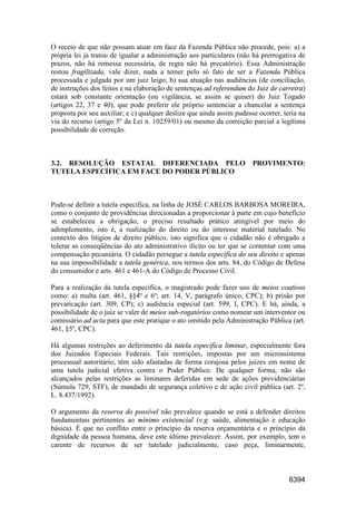 6394
O receio de que não possam atuar em face da Fazenda Pública não procede, pois: a) a
própria lei já tratou de igualar a administração aos particulares (não há prerrogativa de
prazos, não há remessa necessária, de regra não há precatório). Essa Administração
restou fragilizada, vale dizer, nada a temer pelo só fato de ser a Fazenda Pública
processada e julgada por um juiz leigo; b) sua atuação nas audiências (de conciliação,
de instruções dos feitos e na elaboração de sentenças ad referendum do Juiz de carreira)
estará sob constante orientação (ou vigilância, se assim se quiser) do Juiz Togado
(artigos 22, 37 e 40), que pode preferir ele próprio sentenciar a chancelar a sentença
proposta por seu auxiliar; e c) qualquer deslize que ainda assim pudesse ocorrer, teria na
via do recurso (artigo 5º da Lei n. 10259/01) ou mesmo da correição parcial a legítima
possibilidade de correção.
3.2. RESOLUÇÃO ESTATAL DIFERENCIADA PELO PROVIMENTO:
TUTELA ESPECÍFICA EM FACE DO PODER PÚBLICO
Pode-se definir a tutela específica, na linha de JOSÉ CARLOS BARBOSA MOREIRA,
como o conjunto de providências direcionadas a proporcionar à parte em cujo benefício
se estabeleceu a obrigação, o preciso resultado prático atingível por meio do
adimplemento, isto é, a realização do direito ou do interesse material tutelado. No
contexto dos litígios de direito público, isto significa que o cidadão não é obrigado a
tolerar as conseqüências do ato administrativo ilícito ou ter que se contentar com uma
compensação pecuniária. O cidadão persegue a tutela específica do seu direito e apenas
na sua impossibilidade a tutela genérica, nos termos dos arts. 84, do Código de Defesa
do consumidor e arts. 461 e 461-A do Código de Processo Civil.
Para a realização da tutela específica, o magistrado pode fazer uso de meios coativos
como: a) multa (art. 461, §§4º e 6º; art. 14, V, parágrafo único, CPC); b) prisão por
prevaricação (art. 309, CP); c) audiência especial (art. 599, I, CPC). E há, ainda, a
possibilidade de o juiz se valer de meios sub-rogatórios como nomear um interventor ou
comissário ad acta para que este pratique o ato omitido pela Administração Pública (art.
461, §5º, CPC).
Há algumas restrições ao deferimento da tutela específica liminar, especialmente fora
dos Juizados Especiais Federais. Tais restrições, impostas por um microssistema
processual autoritário, têm sido afastadas de forma corajosa pelos juízes em nome de
uma tutela judicial efetiva contra o Poder Público. De qualquer forma, não são
alcançados pelas restrições as liminares deferidas em sede de ações previdenciárias
(Súmula 729, STF), de mandado de segurança coletivo e de ação civil pública (art. 2º,
L. 8.437/1992).
O argumento da reserva do possível não prevalece quando se está a defender direitos
fundamentais pertinentes ao mínimo existencial (v.g. saúde, alimentação e educação
básica). É que no conflito entre o princípio da reserva orçamentária e o princípio da
dignidade da pessoa humana, deve este último prevalecer. Assim, por exemplo, tem o
carente de recursos de ser tutelado judicialmente, caso peça, liminarmente,
 