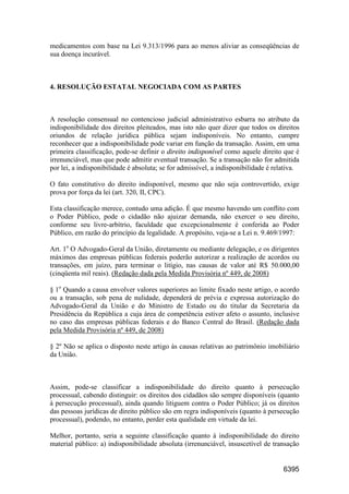 6395
medicamentos com base na Lei 9.313/1996 para ao menos aliviar as conseqüências de
sua doença incurável.
4. RESOLUÇÃO ESTATAL NEGOCIADA COM AS PARTES
A resolução consensual no contencioso judicial administrativo esbarra no atributo da
indisponibilidade dos direitos pleiteados, mas isto não quer dizer que todos os direitos
oriundos de relação jurídica pública sejam indisponíveis. No entanto, cumpre
reconhecer que a indisponibilidade pode variar em função da transação. Assim, em uma
primeira classificação, pode-se definir o direito indisponível como aquele direito que é
irrenunciável, mas que pode admitir eventual transação. Se a transação não for admitida
por lei, a indisponibilidade é absoluta; se for admissível, a indisponibilidade é relativa.
O fato constitutivo do direito indisponível, mesmo que não seja controvertido, exige
prova por força da lei (art. 320, II, CPC).
Esta classificação merece, contudo uma adição. É que mesmo havendo um conflito com
o Poder Público, pode o cidadão não ajuizar demanda, não exercer o seu direito,
conforme seu livre-arbítrio, faculdade que excepcionalmente é conferida ao Poder
Público, em razão do princípio da legalidade. A propósito, veja-se a Lei n. 9.469/1997:
Art. 1o
O Advogado-Geral da União, diretamente ou mediante delegação, e os dirigentes
máximos das empresas públicas federais poderão autorizar a realização de acordos ou
transações, em juízo, para terminar o litígio, nas causas de valor até R$ 50.000,00
(cinqüenta mil reais). (Redação dada pela Medida Provisória nº 449, de 2008)
§ 1o
Quando a causa envolver valores superiores ao limite fixado neste artigo, o acordo
ou a transação, sob pena de nulidade, dependerá de prévia e expressa autorização do
Advogado-Geral da União e do Ministro de Estado ou do titular da Secretaria da
Presidência da República a cuja área de competência estiver afeto o assunto, inclusive
no caso das empresas públicas federais e do Banco Central do Brasil. (Redação dada
pela Medida Provisória nº 449, de 2008)
§ 2º Não se aplica o disposto neste artigo às causas relativas ao patrimônio imobiliário
da União.
Assim, pode-se classificar a indisponibilidade do direito quanto à persecução
processual, cabendo distinguir: os direitos dos cidadãos são sempre disponíveis (quanto
à persecução processual), ainda quando litiguem contra o Poder Público; já os direitos
das pessoas jurídicas de direito público são em regra indisponíveis (quanto à persecução
processual), podendo, no entanto, perder esta qualidade em virtude da lei.
Melhor, portanto, seria a seguinte classificação quanto à indisponibilidade do direito
material público: a) indisponibilidade absoluta (irrenunciável, insuscetível de transação
 
