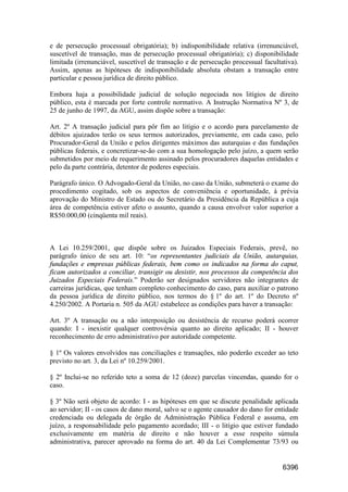 6396
e de persecução processual obrigatória); b) indisponibilidade relativa (irrenunciável,
suscetível de transação, mas de persecução processual obrigatória); c) disponibilidade
limitada (irrenunciável, suscetível de transação e de persecução processual facultativa).
Assim, apenas as hipóteses de indisponibilidade absoluta obstam a transação entre
particular e pessoa jurídica de direito público.
Embora haja a possibilidade judicial de solução negociada nos litígios de direito
público, esta é marcada por forte controle normativo. A Instrução Normativa Nº 3, de
25 de junho de 1997, da AGU, assim dispõe sobre a transação:
Art. 2º A transação judicial para pôr fim ao litígio e o acordo para parcelamento de
débitos ajuizados terão os seus termos autorizados, previamente, em cada caso, pelo
Procurador-Geral da União e pelos dirigentes máximos das autarquias e das fundações
públicas federais, e concretizar-se-ão com a sua homologação pelo juízo, a quem serão
submetidos por meio de requerimento assinado pelos procuradores daquelas entidades e
pelo da parte contrária, detentor de poderes especiais.
Parágrafo único. O Advogado-Geral da União, no caso da União, submeterá o exame do
procedimento cogitado, sob os aspectos de conveniência e oportunidade, à prévia
aprovação do Ministro de Estado ou do Secretário da Presidência da República a cuja
área de competência estiver afeto o assunto, quando a causa envolver valor superior a
R$50.000,00 (cinqüenta mil reais).
A Lei 10.259/2001, que dispõe sobre os Juizados Especiais Federais, prevê, no
parágrafo único de seu art. 10: “os representantes judiciais da União, autarquias,
fundações e empresas públicas federais, bem como os indicados na forma do caput,
ficam autorizados a conciliar, transigir ou desistir, nos processos da competência dos
Juizados Especiais Federais.” Poderão ser designados servidores não integrantes de
carreiras jurídicas, que tenham completo conhecimento do caso, para auxiliar o patrono
da pessoa jurídica de direito público, nos termos do § 1º do art. 1º do Decreto nº
4.250/2002. A Portaria n. 505 da AGU estabelece as condições para haver a transação:
Art. 3º A transação ou a não interposição ou desistência de recurso poderá ocorrer
quando: I - inexistir qualquer controvérsia quanto ao direito aplicado; II - houver
reconhecimento de erro administrativo por autoridade competente.
§ 1º Os valores envolvidos nas conciliações e transações, não poderão exceder ao teto
previsto no art. 3, da Lei nº 10.259/2001.
§ 2º Inclui-se no referido teto a soma de 12 (doze) parcelas vincendas, quando for o
caso.
§ 3º Não será objeto de acordo: I - as hipóteses em que se discute penalidade aplicada
ao servidor; II - os casos de dano moral, salvo se o agente causador do dano for entidade
credenciada ou delegada de órgão de Administração Pública Federal e assuma, em
juízo, a responsabilidade pelo pagamento acordado; III - o litígio que estiver fundado
exclusivamente em matéria de direito e não houver a esse respeito súmula
administrativa, parecer aprovado na forma do art. 40 da Lei Complementar 73/93 ou
 