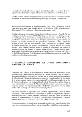 6397
orientação interna adotada pelo Advogado-Geral da União; IV - na ausência de prévio
requerimento administrativo objetivando a concessão de benefícios previdenciários.
§ 4º Os acordos conterão obrigatoriamente cláusula de renúncia a eventuais direitos
decorrentes do mesmo fato ou fundamento jurídico que deu origem à ação judicial.
Merece igualmente destaque a solução negociada entre União e servidores civis do
Poder Executivo, autorizada pela Portaria nº 1.052/2006 da AGU, versando sobre a
diferença de 3,17% (três inteiros e dezessete centésimos por cento).
A jurisprudência apresenta alguns limites à conciliação envolvendo a Fazenda Pública.
No julgamento da Reclamação nº 1893/RN, o Supremo Tribunal Federal interpretou que
“a conciliação, ainda que resulte em vantagem financeira para a Fazenda Pública, não
possibilita a inobservância, pelo Estado, da regra constitucional de precedência, com
prejuízo ao direito preferencial dos precatórios anteriores” (Pleno, julgamento
unânime de 29/11/2001, rel. Min. Maurício Corrêa). Em outro caso, o Superior Tribunal
de Justiça decidiu que, em relação à transposição a cargos públicos de carreiras
diversas, “não constitui matéria sujeita a acordo ou conciliação em virtude da
legalidade estrita que permeia a atuação administrativa”. Também merece nota a
possibilidade do juiz dispensar a audiência preliminar, conforme permite o art. 331, §
3º, do Código de Processo Civil, diante da impossibilidade de composição amigável em
conflitos envolvendo a Administração.
5. RESOLUÇÃO EXTRAJUDICIAL DOS LITÍGIOS ENVOLVENDO A
ADMINISTRAÇÃO PÚBLICA
Finalmente, há a questão da possibilidade de meios alternativos à jurisdição estatal,
quando houver a participação da Administração Pública, tendo em vista as limitações
legais à negociação dos bens públicos. De fato, não se ignora, aqui, que muitos direitos
da Administração Pública são indisponíveis, como, por exemplo, os bens de uso comum
do povo (ex. estradas, praças) e bens de uso especial (ex. edifícios destinados ao serviço
da Administração), mas esta indisponibilidade não é absoluta. Com efeito, há casos,
como o da atividade empresarial da Administração Pública (por meio das sociedades de
economia mista) e dos contratos celebrados pelo Estado, em que seria possível refletir
melhor sobre a utilização de heterocomposição extrajudicial.
Em várias situações a legislação pátria autoriza expressamente o uso de meios
alternativos. Uma das hipóteses é a assinatura de termo de compromisso, em que a
Administração Pública evita eventuais condenações judiciais cíveis ou penais ao
assumir a responsabilidade de compor a controvérsia voluntariamente, conforme
admitem a Lei nº 6.385/1976, a Lei 7.347/1985, e a Lei nº 8.884/1994.
Em outros momentos, há o estímulo à composição amigável com o auxílio de terceiros,
como nas comissões de conciliação prévia em conflitos trabalhistas e na mediação e
 