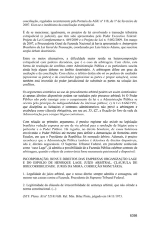 6398
conciliação, regulados recentemente pela Portaria da AGU nº 118, de 1º de fevereiro de
2007. Gize-se o ineditismo da conciliação extrajudicial.
É de se mencionar, igualmente, os projetos de lei envolvendo a transação tributária
extrajudicial (e judicial), que têm sido apresentados pelo Poder Executivo Federal:
Projeto de Lei Complementar n. 469/2009 e o Projeto de Lei n. 5.082/2009. Em março
de 2007, a Procuradoria Geral da Fazenda Nacional já havia apresentado o Anteprojeto
Brasileiro da Lei Geral da Transação, coordenado por Luís Inácio Adams, que suscitou
amplo debate doutrinário.
Entre os meios alternativos, a dificuldade maior reside na heterocomposição
extrajudicial com poderes decisórios, que é o caso da arbitragem. Com efeito, esta
forma de resolução de conflitos entre Administração Pública e os particulares suscita
ainda hoje alguns debates no âmbito doutrinário. A arbitragem difere em grau da
mediação e da conciliação. Com efeito, o árbitro detém não só os poderes do mediador
(aproximar as partes) e do conciliador (aproximar as partes e propor soluções), como
também está investido do poder jurisdicional de substituir as partes na solução dos
conflitos.
Os argumentos contrários ao uso do procedimento arbitral podem ser assim sintetizados:
a) apenas direitos disponíveis podem ser tutelados pelo processo arbitral; b) O Poder
Público não pode transigir com o cumprimento da lei e a Administração Pública se
orienta pelo princípio da indisponibilidade do interesse público; c) A Lei 8.666/1993,
que disciplina as licitações e contratos administrativos não prevê a arbitragem e
estabelece como cláusula obrigatória, em seu art. 55, §2º, a fixação do foro da sede da
Administração para compor litígios contratuais.
Com relação ao primeiro argumento, é preciso registrar não existir na legislação
brasileira vedação expressa ao uso da via arbitral para a resolução de litígios entre o
particular e o Poder Público. Há registro, no direito brasileiro, de casos históricos
envolvendo o Poder Público até mesmo para definir a demarcação de fronteiras entre
Estados, em que o Presidente da República foi nomeado árbitro. Ademais, é preciso
reconhecer que a Administração Pública também é detentora de direitos disponíveis,
isto é, direitos negociáveis. O Supremo Tribunal Federal, em precedente conhecido
como “caso Lage”, já admitia a possibilidade de a Fazenda Pública celebrar contrato de
arbitragem, quando o objeto da controvérsia fosse meramente patrimonial e disponível:
INCORPORAÇÃO, BENS E DIREITOS DAS EMPRESAS ORGANIZAÇÃO LAGE
E DO ESPOLIO DE HENRIQUE LAGE. JUÍZO ARBITRAL. CLÁUSULA DE
IRRECORRIBILIDADE. JUROS DA MORA. CORREÇÃO MONETÁRIA.
1. Legalidade do juízo arbitral, que o nosso direito sempre admitiu e consagrou, até
mesmo nas causas contra a Fazenda. Precedente do Supremo Tribunal Federal.
2. Legitimidade da cláusula de irrecorribilidade de sentença arbitral, que não ofende a
norma constitucional. (...)
(STF. Pleno. AI nº 52181/GB. Rel. Min. Bilac Pinto, julgado em 14/11/1973.
 