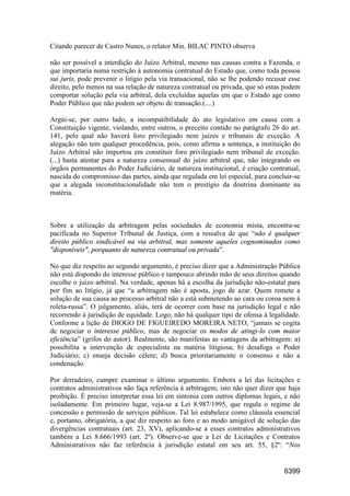 6399
Citando parecer de Castro Nunes, o relator Min. BILAC PINTO observa
não ser possível a interdição do Juízo Arbitral, mesmo nas causas contra a Fazenda, o
que importaria numa restrição à autonomia contratual do Estado que, como toda pessoa
sui juris, pode prevenir o litígio pela via transacional, não se lhe podendo recusar esse
direito, pelo menos na sua relação de natureza contratual ou privada, que só estas podem
comportar solução pela via arbitral, dela excluídas aquelas em que o Estado age como
Poder Público que não podem ser objeto de transação.(....)
Argúi-se, por outro lado, a incompatibilidade do ato legislativo em causa com a
Constituição vigente, violando, entre outros, o preceito contido no parágrafo 26 do art.
141, pelo qual não haverá foro privilegiado nem juízes e tribunais de exceção. A
alegação não tem qualquer procedência, pois, como afirma a sentença, a instituição do
Juízo Arbitral não importou em constituir foro privilegiado nem tribunal de exceção.
(...) basta atentar para a natureza consensual do juízo arbitral que, não integrando os
órgãos permanentes do Poder Judiciário, de natureza institucional, é criação contratual,
nascida do compromisso das partes, ainda que regulada em lei especial, para concluir-se
que a alegada inconstitucionalidade não tem o prestígio da doutrina dominante na
matéria.
Sobre a utilização da arbitragem pelas sociedades de economia mista, encontra-se
pacificada no Superior Tribunal de Justiça, com a ressalva de que “não é qualquer
direito público sindicável na via arbitral, mas somente aqueles cognominados como
"disponíveis", porquanto de natureza contratual ou privada”.
No que diz respeito ao segundo argumento, é preciso dizer que a Administração Pública
não está dispondo do interesse público e tampouco abrindo mão de seus direitos quando
escolhe o juízo arbitral. Na verdade, apenas há a escolha da jurisdição não-estatal para
por fim ao litígio, já que “a arbitragem não é aposta, jogo de azar. Quem remete a
solução de sua causa ao processo arbitral não a está submetendo ao cara ou coroa nem à
roleta-russa”. O julgamento, aliás, terá de ocorrer com base na jurisdição legal e não
recorrendo à jurisdição de equidade. Logo, não há qualquer tipo de ofensa à legalidade.
Conforme a lição de DIOGO DE FIGUEIREDO MOREIRA NETO, “jamais se cogita
de negociar o interesse público, mas de negociar os modos de atingi-lo com maior
eficiência” (grifos do autor). Realmente, são manifestas as vantagens da arbitragem: a)
possibilita a intervenção de especialista na matéria litigiosa; b) desafoga o Poder
Judiciário; c) enseja decisão célere; d) busca prioritariamente o consenso e não a
condenação.
Por derradeiro, cumpre examinar o último argumento. Embora a lei das licitações e
contratos administrativos não faça referência à arbitragem, isto não quer dizer que haja
proibição. É preciso interpretar essa lei em sintonia com outros diplomas legais, e não
isoladamente. Em primeiro lugar, veja-se a Lei 8.987/1995, que regula o regime de
concessão e permissão de serviços públicos. Tal lei estabelece como cláusula essencial
e, portanto, obrigatória, a que diz respeito ao foro e ao modo amigável de solução das
divergências contratuais (art. 23, XV), aplicando-se a esses contratos administrativos
também a Lei 8.666/1993 (art. 2º). Observe-se que a Lei de Licitações e Contratos
Administrativos não faz referência à jurisdição estatal em seu art. 55, §2º: “Nos
 
