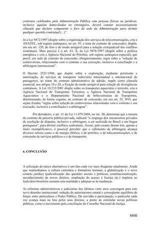 6400
contratos celebrados pela Administração Pública com pessoas físicas ou jurídicas,
inclusive aquelas domiciliadas no estrangeiro, deverá constar necessariamente
cláusula que declare competente o foro da sede da Administração para dirimir
qualquer questão contratual (...)”.
Já a Lei 9472/1997 (dispõe sobre a organização dos serviços de telecomunicações, cria a
ANATEL, sob regime autárquico, no art. 93, e trata do contrato de concessão), dispõe,
em seu art. 120, do foro e do modo amigável para a solução extrajudicial dos conflitos
contratuais. Mais preciso é o art. 43, X, da Lei 9478/1997 (dispõe sobre a política
energética e cria a Agência Nacional do Petróleo, sob regime autárquico especial), que
prevê, em sede de contrato de concessão, obrigatoriamente, regra sobre a “solução de
controvérsias, relacionadas com o contrato e sua execução, inclusive a conciliação e a
arbitragem internacional”.
O Decreto 2521/1998, que dispõe sobre a exploração, mediante permissão e
autorização, de serviços de transporte rodoviário interestadual e internacional de
passageiros, ao tratar do contrato administrativo de adesão, impõe como cláusula
essencial, nos artigos 19 e 20, a fixação do modo amigável para solução de divergências
contratuais. A Lei 10.233/2001 dispõe sobre os transportes aquaviário e terrestre, cria a
Agência Nacional de Transportes Terrestres, a Agência Nacional de Transportes
Aquaviários e o Departamento Nacional de Infra-estrutura de Transportes,
determinando, de forma cogente, no contrato de concessão, em seu art. 35, XVI, que
sejam fixadas “regras sobre solução de controvérsias relacionadas com o contrato e sua
execução, inclusive a conciliação e a arbitragem”.
Por derradeiro, o art. 11 da Lei 11.079/2004, no inc. III, determina que a minuta
do contrato de parceria público-privada, indicará “o emprego dos mecanismos privados
de resolução de disputas, inclusive a arbitragem, a ser realizada no Brasil e em língua
portuguesa”, para dirimir conflitos contratuais. Assim, pelo exame dessas leis, apenas a
título exemplificativo, é possível perceber que o cabimento da arbitragem alcança
diversos setores como o de energia elétrica, o de petróleo, o de telecomunicações, o de
concessão de serviços públicos e o de transportes.
6. CONCLUSÃO
A utilização de meios alternativos é um fato cada vez mais freqüente atualmente. Ainda
que mantenhamos a cultura cartorária e formalista lusitana, a globalização e o novo
cenário jurídico (judicialização das questões sociais e políticas, constitucionalização,
reconhecimento de novos direitos, ampliação do acesso à Justiça etc.) impõem ao
Judiciário brasileiro assumir esta realidade e adequar-se às mudanças.
As reformas administrativas e judiciárias dos últimos vinte anos convergem para este
novo desenho institucional: redução do autoritarismo estatal e conseqüente equilíbrio de
forças entre particulares e Poder Público. Da servidão à participação, o particular cada
vez avança mais na luta pelos seus direitos, a ponto de estimular novas políticas
públicas, como o movimento pela conciliação do Conselho Nacional de Justiça.
 