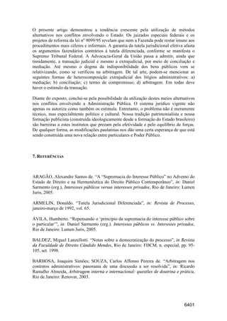 6401
O presente artigo demonstrou a tendência crescente pela utilização de métodos
alternativos nos conflitos envolvendo o Estado. Os juizados especiais federais e os
projetos de reforma da lei nº 9099/95 revelam que nem a Fazenda pode restar imune aos
procedimentos mais céleres e informais. A garantia da tutela jurisdicional efetiva afasta
os argumentos fazendários contrários à tutela diferenciada, conforme se manifesta o
Supremo Tribunal Federal. A Advocacia-Geral da União passa a admitir, ainda que
timidamente, a transação judicial e mesmo a extrajudicial, por meio de conciliação e
mediação. Até mesmo o dogma da indisponibilidade dos bens públicos vem se
relativizando, como se verificou na arbitragem. De tal arte, podem-se mencionar as
seguintes formas de heterocomposição extrajudicial dos litígios administrativos: a)
mediação; b) conciliação; c) termo de compromisso; d) arbitragem. Em todas deve
haver o estímulo da transação.
Diante do exposto, conclui-se pela possibilidade da utilização destes meios alternativos
nos conflitos envolvendo a Administração Pública. O sistema jurídico vigente não
apenas os autoriza como também os estimula. Entretanto, o problema não é meramente
técnico, mas especialmente político e cultural. Nossa tradição patrimonialista e nossa
formação publicista (construída ideologicamente desde a formação do Estado brasileiro)
são barreiras a estes institutos que prezam pela efetividade e pelo equilíbrio de forças.
De qualquer forma, as modificações paulatinas nos dão uma certa esperança de que está
sendo construída uma nova relação entre particulares e Poder Público.
7. REFERÊNCIAS
ARAGÃO, Alexandre Santos de. “A “Supremacia do Interesse Público” no Advento do
Estado de Direito e na Hermenêutica do Direito Público Contemporâneo”, in: Daniel
Sarmento (org.), Interesses públicos versus interesses privados, Rio de Janeiro: Lumen
Juris, 2005.
ARMELIN, Donaldo. “Tutela Jurisdicional Diferenciada”, in: Revista de Processo,
janeiro-março de 1992, vol. 65.
ÁVILA, Humberto. “Repensando o ‘princípio da supremacia do interesse público sobre
o particular’”, in: Daniel Sarmento (org.). Interesses públicos vs. Interesses privados,
Rio de Janeiro: Lumen Juris, 2005.
BALDEZ, Miguel Lanzellotti. “Notas sobre a democratização do processo”, in Revista
da Faculdade de Direito Cândido Mendes, Rio de Janeiro: FDCM, n. especial, pp. 95-
105, set. 1998.
BARBOSA, Joaquim Simões; SOUZA, Carlos Affonso Pereira de. “Arbitragem nos
contratos administrativos: panorama de uma discussão a ser resolvida”, in: Ricardo
Ramalho Almeida, Arbitragem interna e internacional: questões de doutrina e prática,
Rio de Janeiro: Renovar, 2003.
 