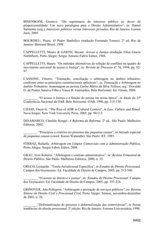 6402
BINENBOJM, Gustavo. “Da supremacia do interesse público ao dever de
proporcionalidade: Um novo paradigma para o Direito Administrativo”, in: Daniel
Sarmento (org.), Interesses públicos versus interesses privados, Rio de Janeiro: Lumen
Juris, 2005.
BOURDIEU, Pierre. O Poder Simbólico (tradução Fernando Tomaz). 2ª ed. Rio de
Janeiro: Bertrand Brasil, 1998.
CAPPELLETTI, Mauro & GARTH, Bryant. Acesso à Justiça (tradução Ellen Gracie
Northfleet). Porto Alegre: Sergio Antonio Fabris Editor, 1988.
CAPPELLETTI, Mauro. “Os métodos alternativos de solução de conflitos no quadro do
movimento universal de acesso à Justiça”, in: Revista de Processo nº 74, 1994, pp. 82-
97.
CASSONE, Vittorio. “Transação, conciliação e arbitragem no âmbito tributário:
confronto entre os princípios constitucionais aplicáveis”, in: Transação e Arbitragem no
âmbito Tributário: homenagem ao jurista Carlos Mário da Silva Velloso, org.: Oswaldo
O. de Pontes Saraiva Filho e Vasco B. Guimarães, Belo Horizonte: Ed. Fórum, 2008.
________. “O acesso à Justiça e a função do jurista em nossa época”, in Anais da 13ª
Conferência Nacional da OAB. Belo Horizonte: OAB, 1990, pp. 115-130.
CHASE, Oscar G. “The Rise of ADR in Cultural Context”, in Law, Culture and Ritual.
Nova Iorque: New York University Press, 2005, pp. 94/113.
DINAMARCO, Cândido Rangel. A Reforma da Reforma. 2ª ed., São Paulo: Malheiros
Editores, 2002.
________. “Princípios e critérios no processo das pequenas causas”, in Juizado especial
de pequenas causas (coord. Kazuo Watanabe). Sâo Paulo: RT, 1985.
FERRAZ, Rafaella. Arbitragem em Litígios Comerciais com a Administração Pública,
Porto Alegre: Sergio Fabris Editor, 2008.
GRAU, Eros Roberto. “Arbitragem e contrato administrativo”, in: Revista Trimestral de
Direito Público, São Paulo: Malheiros Editores, 2000, n. 32.
GRECO, Leonardo. “Tutela Jurisdicional Específica”, in Estudos de Direito Processual,
Campos dos Goytacazes: Ed. Faculdade de Direito de Campos, 2005, pp. 513-540.
________. “O acesso ao direito e à justiça”, in: Estudos de Direito Processual. Campos
dos Goytacazes: Ed. Faculdade de Direito de Campos, 2005, pp. 197-224.
GRINOVER, Ada Pellegrini. “Arbitragem e prestação de serviços públicos”, in: Revista
Síntese de Direito Civil e Processual Civil, Porto Alegre: Síntese, novembro-dezembro
de 2003, n. 26.
________.“Deformalização do processo e deformalização das controvérsias”, in Novas
tendências do direito processual. 2ª edição. Rio de Janeiro: Forense Universitária, 1990.
 