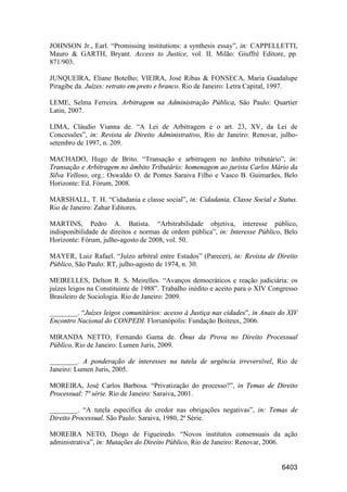 6403
JOHNSON Jr., Earl. “Promissing institutions: a synthesis essay”, in: CAPPELLETTI,
Mauro & GARTH, Bryant. Access to Justice, vol. II. Milão: Giuffrè Editore, pp.
871/903.
JUNQUEIRA, Eliane Botelho; VIEIRA, José Ribas & FONSECA, Maria Guadalupe
Piragibe da. Juízes: retrato em preto e branco. Rio de Janeiro: Letra Capital, 1997.
LEME, Selma Ferreira. Arbitragem na Administração Pública, São Paulo: Quartier
Latin, 2007.
LIMA, Cláudio Vianna de. “A Lei de Arbitragem e o art. 23, XV, da Lei de
Concessões”, in: Revista de Direito Administrativo, Rio de Janeiro: Renovar, julho-
setembro de 1997, n. 209.
MACHADO, Hugo de Brito. “Transação e arbitragem no âmbito tributário”, in:
Transação e Arbitragem no âmbito Tributário: homenagem ao jurista Carlos Mário da
Silva Velloso, org.: Oswaldo O. de Pontes Saraiva Filho e Vasco B. Guimarães, Belo
Horizonte: Ed. Fórum, 2008.
MARSHALL, T. H. “Cidadania e classe social”, in: Cidadania, Classe Social e Status.
Rio de Janeiro: Zahar Editores.
MARTINS, Pedro A. Batista. “Arbitrabilidade objetiva, interesse público,
indisponibilidade de direitos e normas de ordem pública”, in: Interesse Público, Belo
Horizonte: Fórum, julho-agosto de 2008, vol. 50.
MAYER, Luiz Rafael. “Juízo arbitral entre Estados” (Parecer), in: Revista de Direito
Público, São Paulo: RT, julho-agosto de 1974, n. 30.
MEIRELLES, Delton R. S. Meirelles. “Avanços democráticos e reação judiciária: os
juízes leigos na Constituinte de 1988”. Trabalho inédito e aceito para o XIV Congresso
Brasileiro de Sociologia. Rio de Janeiro: 2009.
________. “Juízes leigos comunitários: acesso à Justiça nas cidades”, in Anais do XIV
Encontro Nacional do CONPEDI. Florianópolis: Fundação Boiteux, 2006.
MIRANDA NETTO, Fernando Gama de. Ônus da Prova no Direito Processual
Público, Rio de Janeiro: Lumen Juris, 2009.
________. A ponderação de interesses na tutela de urgência irreversível, Rio de
Janeiro: Lumen Juris, 2005.
MOREIRA, José Carlos Barbosa. “Privatização do processo?”, in Temas de Direito
Processual: 7ª série. Rio de Janeiro: Saraiva, 2001.
________. “A tutela específica do credor nas obrigações negativas”, in: Temas de
Direito Processual. São Paulo: Saraiva, 1980, 2ª Série.
MOREIRA NETO, Diogo de Figueiredo. “Novos institutos consensuais da ação
administrativa”, in: Mutações do Direito Público, Rio de Janeiro: Renovar, 2006.
 