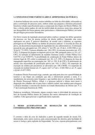 6386
1. CONFLITOS ENTRE PARTICULARES E ADMINISTRAÇÃO PÚBLICA
A doutrina hodierna tem escrito muitos trabalhos na linha da efetividade, esforçando-se
para a construção do processo justo, embora ainda seja pequena a literatura processual
brasileira voltada especificamente para a composição dos litígios de Direito Público. De
fato, o direito pátrio padece do mal da inefetividade do processo nesta área, porque há
um desequilíbrio de forças patente entre particulares e Administração Pública, em razão
dos privilégios processuais fazendários.
Um breve exame da legislação processual pátria explica o porquê do défice garantista
do processo em face da pessoa jurídica de direito público, figurando esta como
superparte em juízo. É possível identificar, de acordo com a doutrina, as seguintes
prerrogativas do Poder Público no âmbito do processo judicial: 1) inversão do ônus da
prova, em decorrência da presunção de legalidade dos atos administrativos; 2) intimação
pessoal de seus advogados (art. 222, alínea “c” do CPC; art. 25 da L. 6.830/1980 c/c art.
38 da LC 73/1993); 3) prazos dilatados (art. 188, CPC); 4) reexame necessário (art. 475,
CPC); 5) dispensa de preparo ou depósito prévio (art. 488, parágrafo único c/c 511, §1º,
CPC); 6) restrição ao deferimento de medidas liminares contra o Poder Público (Lei
8.437/92 e Lei 9.494/97); 7) possibilidade de condenação do Poder Público abaixo do
mínimo legal de 10% sobre a condenação (art. 20, § 4º, CPC); 8) dispensa do ônus da
impugnação específica na contestação (art. 302 c/c 320, II do CPC); 9) deferimento de
arresto sem necessidade de justificação prévia (art. 816, I, CPC); 10) imposição da
execução de créditos por precatórios ao adversário (art. 100, CRFB); 11) suspensão da
execução de medida liminar (art. 4º, caput e §§1º e 2º da L. 4.348/1964 c/c art. 4º, caput
e §§ da L.8.437/1992).
O moderno Direito Processual exige, contudo, que toda parte deve ter a possibilidade de
resolver o seu litígio em condições que não a inferiorizem perante a outra. É o
mandamento da isonomia entre litigantes e que também deve ser observado no âmbito
do Direito Processual Público. Afinal, é o processo judicial o último meio posto à
disposição dos cidadãos não só para frear o arbítrio estatal, mas também para assegurar
a eficácia imediata e concreta dos direitos no Estado Democrático de Direito (art. 5º, §
1º da Constituição brasileira de 1988).
Podem-se reconhecer, felizmente, alguns avanços rumo à efetividade do processo em
face da Fazenda Pública dentro do contexto dos meios alternativos de resolução de
conflitos. Cabe agora precisar o significado desta expressão.
2. MEIOS ALTERNATIVOS DE RESOLUÇÃO DE CONFLITOS:
CONSIDERAÇÕES PRELIMINARES
É corrente a idéia da crise do Judiciário a partir da segunda metade do século XX,
determinada, entre outros motivos, pela conscientização dos direitos, pela facilidade de
acesso à Justiça e pela explosão da litigiosidade. Tal crise, exposta principalmente com
 