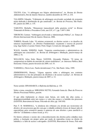 6405
TÁCITO, Caio. “A arbitragem nos litígios administrativos”, in: Revista de Direito
Administrativo, Rio de Janeiro: Renovar, outubro-dezembro de 1997, n. 210.
TALAMINI, Eduardo. “Cabimento de arbitragem envolvendo sociedade de economia
mista dedicada à distribuição de gás canalizado”, in: Revista de Processo, São Paulo:
RT, janeiro de 2005, n. 119.
TARUFFO, Michelle. “Dimensioni transculturali della giustizia civile” in Rivista
Trimestale di Diritto e Procedura Civile, ano LIV, nº 1, pp. 1.047-1.084.
TIBURCIO, Carmen. “Arbitragem envolvendo a Administração Pública”, in: Temas de
Direito Internacional, Rio de Janeiro: Renovar, 2006.
TORRES, Ricardo Lobo. “O mínimo existencial, os direitos sociais e os desafios de
natureza orçamentária”, in: Direitos Fundamentais: orçamento e reserva do possível
(org. Ingo Sarlet e Luciano Timm). Porto Alegre: Livraria do Advogado, 2008.
WALD, Arnoldo; SERRÃO, André. “Aspectos constitucionais e administrativos da
arbitragem nas concessões”, in: Revista de Arbitragem e Mediação, janeiro-março de
2008, n. 16.
WELLISCH, Julya Sotto Mayor; SANTOS, Alexandre Pinheiro. “O termo de
compromisso no âmbito do mercado de valores mobiliários”, in: Interesse Público, Belo
Horizonte: Fórum, janeiro-fevereiro de 2009, vol. 53.
YARSHELL, Flávio Luiz. Tutela Jurisdicional, 2ª tir., São Paulo: Atlas, 1999.
ZIMMERMANN, Dennys. “Alguns aspectos sobre a arbitragem nos contratos
administrativos à luz dos princípios da eficiência e do acesso à justiça”, in: Revista de
Arbitragem e Mediação, janeiro-março de 2007, n. 12.
Neste sentido: DINAMARCO, A Reforma da Reforma, p. 128.
Sobre o tema, consulte-se: MIRANDA NETTO, Fernando Gama de. Ônus da Prova no
Direito Processual Público, passim.
O que afeta triplamente as classes mais baixas, em razão das altas custas, a
desproporcionalidade entre tais custas e o valor das causas e a lentidão dos processos
(SANTOS, Boaventura de Sousa. Pela mão de Alice, pp. 168/169)
Para T. H. MARSHALL, “a distância dos tribunais era devida aos tecnicismos do
direito e de seu processo que fez com que o cidadão ordinário tivesse de lançar mão de
especialistas para orientá-lo quanto à natureza de seus direitos e para auxiliá-lo a
obtê-los” (Cidadania e classe social, p. 65.)
Os fatores culturais e sociais são o desconhecimento dos direitos pelos cidadãos mais
pobres, a hesitação em propor ações por medo de represálias (como no direito do
trabalho) e a falta de acesso a advogados. (SANTOS, Boaventura de Sousa. Pela mão
 