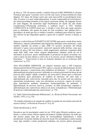 6406
de Alice, p. 170). No mesmo sentido, o relatório feito por EARL JOHNSON Jr. (Projeto
Florença), para quem “economic cost is not the only source of inaccessibility for many
litigants. For many, the format courts may seem inaccessible in psychological terms.
This, of course, is a more subtle phenomenon. It seems compounded of several factors:
the anxiety-provoking formality of the typical courtroom setting, the language barrier
for some litigants, the mysterious legal machinations for nearly all, and similar
considerations”(“Promissing institutions: a synthesis essay”, p. 878). Também
CAPPELLETTI & GARTH dizem que “o desafio é criar foros que sejam atraentes
para os indivíduos, não apenas do ponto de vista econômico, mas também físico e
psicológico, de modo que eles se sintam à vontade e confiantes para utilizá-los, apesar
dos recursos de que disponham aqueles a quem eles se opõem” (Acesso à Justiça, p.
97.)
Segue-se a crítica feita por ELISABETTA SILVESTRI, para quem a moda destes meios
alternativos, imposta culturalmente pela hegemonia ideológica norte-americana, a qual
acabaria impondo até mesmo a sigla ADR (“il sucsesso incontrato daí metodi
alternativi è quase senza precedenti: autorevoli esponenti della dottrina, come pure
membri di spicco Del ceto forense e della magistratura sembrano conquistati dalla
moda delle ADR, como ormai vengono familiarmente chiamate anche da noi le
alternative al processo, spesso italianizzando la pronuncia di questo acronismo che,
come si spera sia noto almeno a coloro che se ne servono, sta per Alternative Dispute
Resolution ” - “Osservazioni in tema di strumenti alternativi per la risoluzione delle
controverse”, p. 475).
ADA PELLEGRINI GRINOVER, em relatório brasileiro para o VIII Congresso
Internacional de Direito Processual (1987), aplica o conceito de deformalização em dois
sentidos (processo e controvérsia), para estabelecer tal diferença: “ (...)de um lado, a
deformalização do próprio processo, utilizando-se a técnica processual em busca de um
processo mais simples, rápido, econômico, de acesso fácil e direto, apto a solucionar
com eficiência tipos particulares de conflitos de interesses. De outro lado, a
deformalização das controvérsias, buscando para elas, de acordo com sua natureza,
equivalentes jurisdicionais, como vias alternativas ao processo, capazes de evitá-lo,
para solucioná-las mediante intrumentos institucionalizados de mediação. A
deformalização do processo insere-se, portanto, no filão jurisdicional, enquanto a
deformalização das controvérsias utiliza-se de meios extrajudiciais. (“Deformalização
do processo e deformalização das controvérsias”, p. 179).
Cf. “Sulla Tutela Giurisdizionale Differenziata”, in: Rivista di Diritto Processuale, ano
XXXIV, 1979, n. 4, p. 536.
“Os métodos alternativos de solução de conflitos no quadro do movimento universal de
acesso à Justiça”, in Revista de Processo nº 74, p. 82.
Tutela Jurisdicional, p. 34-35.
Recorde-se que foi proclamado a partir do séc. XVII, pelos filósofos modernos, que o
direito e a moral seriam ciências capazes de produzir verdades absolutas, de modo que
não haveria espaço para que juízos de verossimilhança legitimassem a tutela
jurisdicional. Os juristas italianos do início do século XX consideraram a tutela cautelar
como algo estranho à tutela jurisdicional ordinária, um terceiro gênero processual,
 