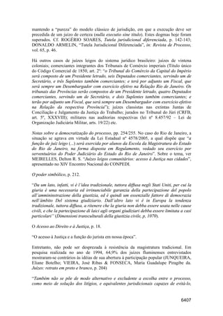 6407
mantendo a “pureza” do modelo clássico de jurisdição, em que a execução deve ser
precedida de um juízo de certeza (nulla executio sine titulo). Estes dogmas hoje foram
superados. Cf. ROGÉRIO SOARES, Tutela jurisdicional diferenciada, p. 142-143;
DONALDO ARMELIN, “Tutela Jurisdicional Diferenciada”, in: Revista de Processo,
vol. 65, p. 46.
Há outros casos de juízes leigos do sistema jurídico brasileiro: juízes de vintena
coloniais; comerciantes integrantes dos Tribunais de Comércio imperiais (Título único
do Código Comercial de 1850, art. 2º: “o Tribunal do Comércio da Capital do Império
será composto de um Presidente letrado, seis Deputados comerciantes, servindo um de
Secretário, e três Suplentes também comerciantes; e terá por adjunto um Fiscal, que
será sempre um Desembargador com exercício efetivo na Relação Rio de Janeiro. Os
tribunais das Províncias serão compostos de um Presidente letrado, quatro Deputados
comerciantes, servindo um de Secretário, e dois Suplentes também comerciantes; e
terão por adjunto um Fiscal, que será sempre um Desembargador com exercício efetivo
na Relação da respectiva Província”); juízes classistas nas extintas Juntas de
Conciliação e Julgamento da Justiça do Trabalho; jurados no Tribunal do Júri (CRFB,
art. 5º, XXXVIII); militares nas auditorias respectivas (lei nº 8.457/92 – Lei de
Organização Judiciária Militar, arts. 19/22) etc.
Notas sobre a democratização do processo, pp. 254/255. No caso do Rio de Janeiro, a
situação se agrava em virtude da Lei Estadual nº 4578/2005, a qual dispõe que “a
função de juiz leigo (...) será exercida por alunos da Escola da Magistratura do Estado
do Rio de Janeiro, na forma disposta em Regulamento, vedado seu exercício por
serventuários do Poder Judiciário do Estado do Rio de Janeiro”. Sobre o tema, ver
MEIRELLES, Delton R. S. “Juízes leigos comunitários: acesso à Justiça nas cidades”,
apresentado no XIV Encontro Nacional do CONPEDI.
O poder simbólico, p. 212.
“Da um lato, infatti, vi è l’idea tradizionale, tuttora diffusa negli Stati Uniti, per cui la
giuria è uma necessaria ed irrinunciabile garanzia della partecipazione del popolo
all’ammininstrazione della giustizia, ed è quindi um essenzialle fattore di democrazia
nell’àmbito Del sistema giudiziario. Dall’altro lato vi è in Europa la tendenza
tradizionale, tuttora diffusa, a ritenere che la giuria non debba essere usata nelle cause
civili, e che la partecipazione di laici agli organi giudiziari debba essere limitata a casi
particolari” (Dimensioni transculturali della giustizia civile, p, 1070).
O Acesso ao Direito e à Justiça, p. 18.
“O acesso à Justiça e a função do jurista em nossa época”.
Entretanto, não pode ser desprezada à resistência da magistratura tradicional. Em
pesquisa realizada no ano de 1994, 64,9% dos juízes fluminenses entrevistados
mostraram-se contrários às idéias de sua abertura à participação popular (JUNQUEIRA,
Eliane Botelho; VIEIRA, José Ribas & FONSECA, Maria Guadalupe Piragibe da.
Juízes: retrato em preto e branco, p. 204)
“Também não se põe de modo alternativo e excludente a escolha entre o processo,
como meio de solução dos litígios, e equivalentes jurisdicionais capazes de evitá-lo,
 