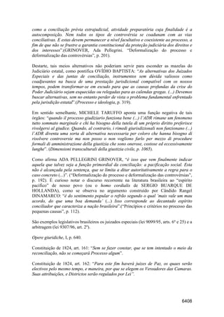 6408
como a conciliação prévia extrajudicial, atividade preparatória cuja finalidade é a
autocomposição. Nem todos os tipos de controvérsia se coadunam com as vias
conciliativas. E estas devem permanecer a nível facultativo e coexistente ao processo, a
fim de que não se frustre a garantia constitucional da proteção judiciária dos direitos e
dos interesses”.(GRINOVER, Ada Pellegrini. “Deformalização do processo e
deformalização das controvérsias”, p. 201).
Destarte, tais meios alternativos não poderiam servir para esconder as mazelas do
Judiciário estatal, como pontifica OVÍDIO BAPTISTA: “As alternativas dos Juizados
Especiais e das juntas de conciliação, instrumentos sem dúvida valiosos como
coadjuvantes na busca de uma prestação jurisdicional compatível com os nossos
tempos, podem transformar-se em escudo para que as causas profundas da crise do
Poder Judiciário sejam esquecidas ou relegadas para as calendas gregas. (...) Devemos
buscar alternativas, sem no entanto perder de vista o problema fundamental enfrentado
pela jurisdição estatal”.(Processo e ideologia, p. 319).
Em sentido semelhante, MICHELE TARUFFO aponta uma função negativa de tais
órgãos: “quando il processo giudiziario funziona bene (...) l’ADR rimane um fenomeno
tutto sommato marginale e chi ha bisogno della tutela di um próprio diritto preferisce
rivolgersi al giudice. Quando, al contrario, i rimedi giurisdizionali non funzionano (...)
l’ADR diventa uma sorta di alternativa necesssaria per coloro che hanna bisogno di
risolvere controversie ma non posso o non vogliono farlo per mezzo di procedure
formali di amministrazione della giustizia che sono onerose, costose ed eccessivamente
lunghe”. (Dimensioni transculturali della giustizia civile, p. 1065).
Como afirma ADA PELLEGRINI GRINOVER, “é isso que vem finalmente indicar
aquela que talvez seja a função primordial da conciliação: a pacificação social. Esta
não é alcançada pela sentença, que se limita a ditar autoritativamente a regra para o
caso concreto (...)”. (“Deformalização do processo e deformalização das controvérsias”,
p. 192). É curioso notar o discurso recorrente na literatura brasileira ao “espírito
pacífico” de nosso povo (ou o homo cordialis de SERGIO BUARQUE DE
HOLLANDA), como se observa no argumento construído por Cândido Rangel
DINAMARCO: “é do sentimento popular o refrão segundo o qual ‘mais vale um mau
acordo, do que uma boa demanda’ (...) Isso corresponde ao decantado espírito
conciliador que caracteriza a nação brasileira”.(“Princípios e critérios no processo das
pequenas causas”, p. 112).
São exemplos legislativos brasileiros os juizados especiais (lei 9099/95, arts. 6º e 25) e a
arbitragem (lei 9307/96, art. 2º).
Opere giuridiche, I, p. 640.
Constituição de 1824, art. 161: “Sem se fazer constar, que se tem intentado o meio da
reconciliação, não se começará Processo algum”.
Constituição de 1824, art. 162: “Para este fim haverá juizes de Paz, os quaes serão
electivos pelo mesmo tempo, e maneira, por que se elegem os Vereadores das Camaras.
Suas attribuições, e Districtos serão regulados por Lei”.
 