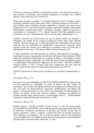 6409
Ressalve-se a Justiça do Trabalho, cuja formação se deveu a uma forma bem peculiar, a
qual estimula a conciliação como elemento obrigatório na resolução dos conflitos
laborais, como se percebe no art. 764 da CLT.
Entre outros, emergem os artigos 1º (“os Juizados Especiais Cíveis e Criminais, órgãos
da Justiça Ordinária, serão criados pela União, no Distrito Federal e nos Territórios, e
pelos Estados, para conciliação, processo, julgamento e execução, nas causas de sua
competência”); 2º (“o processo orientar-se-á pelos critérios da oralidade, simplicidade,
informalidade, economia processual e celeridade, buscando, sempre que possível, a
conciliação ou a transação”); 3º [“o Juizado Especial Cível tem competência para
conciliação, processo e julgamento das causas cíveis de menor complexidade” (...)]
Também é possível um sistema misto, em que há política publica de incentivo à
arbitragem, mas dentro de um contexto jurisdicional estatal, como relata OSCAR
CHASE, “the most obvious way in which the judiciary hás contributed to the growth of
ADR hás been by establishing the already-noted ‘court-annexed’ programs. These
tipically involve the creation of na arbitration or mediation service (or both) that is
administrated by the court”(“The Rise of ADR in Cultural Context”,p. 97)
O ideal comunitário está mais presente nos modelos autocompositivos (mediação e
conciliação) do que nos equivalentes jurisdicionais (arbitragem). Neste sentido, CHASE
afirma que “mediation retained vigor as a response to dispute, it was largely in various
self-organized utopian communities and within the insular world of immigrant groups
(...) that brought a deep distaste for litigation to the New World” (“The Rise of ADR in
Cultural Context”, p. 101). O mesmo autor busca compreender este atual surto das
ADR’s a partir do movimento do counterculturalism (ibidem, pp. 109/111)
SANTOS, Boaventura de Sousa et alii. Os tribunais nas sociedades contemporâneas, p.
52
Pela mão de Alice, p. 175.
Este parece ser o ponto defendido por ADA PELLEGRINI GRINOVER, ainda que trate
do tema específico da conciliação (“a ponto de falar-se de uma ‘cultura da
conciliação’, que conheceu um impulso crescente na sociedade pós-industrial, mas que
tem, nos países em desenvolvimento, importante desdobramento, por indicar não
apenas a institucionalização de novas formas de participação na administração da
Justiça e de gestão racional dos interesses públicos e privados, mas também por
assumir relevante papel promocional de conscientização política” - “Deformalização
do processo e deformalização das controvérsias”, p. 192)
Pela mão de Alice, p. 179.
CHASE, Oscar G.. “The Rise of ADR in Cultural Context”, p. 100. No mesmo sentido,
diz ELISABETTA SILVESTRI: “molti sembrano ignorara che próprio negli Stati Uniti
le alternative al processo costituiscono un fenomeno già Vecchio, sai per data di
nascita, sai perchè, a torto o a ragione, si ritiene che la fase di massima espansione
delle alternative sai terminata e che sai tempo di valutare, quase in una prospettiva
storica, gli effetti che la loro diffusione há prodorto”(“Osservazioni in tema di strumenti
alternativi per la risoluzione delle controverse”, p. 478)
 