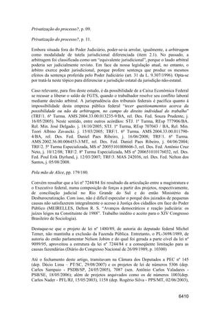 6410
Privatização do processo?, p. 09.
Privatização do processo?, p. 11.
Embora situada fora do Poder Judiciário, poder-se-ia arrolar, igualmente, a arbitragem
como modalidade de tutela jurisdicional diferenciada (item 2.1). No passado, a
arbitragem foi classificada como um “equivalente jurisdicional”, porque o laudo arbitral
poderia ser judicialmente revisto. Em face da nossa legislação atual, no entanto, o
árbitro exerce poder jurisdicional, porque profere sentença que produz os mesmos
efeitos da sentença proferida pelo Poder Judiciário (art. 31 da L. 9.307/1996). Opta-se
por tratá-la neste tópico para diferenciar a jurisdição estatal da jurisdição não-estatal.
Caso relevante, para fins deste estudo, é da possibilidade de a Caixa Econômica Federal
se recusar a liberar o saldo de FGTS, quando o trabalhador resolve seu conflito laboral
mediante decisão arbitral. A jurisprudência dos tribunais federais é pacífica quanto à
impossibilidade desta empresa pública federal “tecer questionamentos acerca da
possibilidade ou não da arbitragem, no campo do direito individual do trabalho”
(TRF/1. 6ª Turma. AMS 2004.33.00.013235-9/BA, rel. Des. Fed. Souza Prudente, j.
16/05/2005). Neste sentido, entre outros acórdãos: STJ. 1ª Turma, REsp 777906/BA.
Rel. Min. José Delgado. j. 18/10/2005; STJ. 1ª Turma, REsp 707043 / BA, Rel. Min.
Teori Albino Zavascki. j. 15/03/2005; TRF/1. 6ª Turma. AMS 2004.33.00.011790-
4/BA, rel. Des. Fed. Daniel Paes Ribeiro, j. 16/06/2008; TRF/1. 6ª Turma.
AMS 2002.36.00.006453-3/MT, rel. Des. Fed. Daniel Paes Ribeiro, j. 04/06/2004;
TRF/2. 5ª Turma Especializada, MS nº 20055101008606-3, rel. Des. Fed. Antônio Cruz
Neto, j. 10/12/08; TRF/2. 8ª Turma Especializada, MS nº 200651010176032, rel. Des.
Fed. Poul Erik Dyrlund, j. 12/03/2007; TRF/3. MAS 242036, rel. Des. Fed. Nelton dos
Santos, j. 05/08/2008.
Pela mão de Alice, pp. 179/180.
Convém ressaltar que a lei nº 7244/84 foi resultado da articulação entre a magistratura e
o Executivo federal, numa composição de forças a partir dos projetos, respectivamente,
de conciliação judicial no Rio Grande do Sul e do então Ministério da
Desburocratização. Com isso, não é difícil especular o porquê dos juizados de pequenas
causas não satisfazerem integralmente o acesso à Justiça dos cidadãos em face do Poder
Público (MEIRELLES, Delton R. S. “Avanços democráticos e reação judiciária: os
juízes leigos na Constituinte de 1988”. Trabalho inédito e aceito para o XIV Congresso
Brasileiro de Sociologia).
Destaque-se que o projeto de lei nº 1480/89, de autoria do deputado federal Michel
Temer, não mantinha a exclusão da Fazenda Pública. Entretanto, o PL-3698/1989, de
autoria do então parlamentar Nelson Jobim e do qual foi gerada a parte cível da lei nº
9099/95, aproveitou a estrutura da lei nº 7244/84 e a conseqüente limitação para as
causas fazendárias (Diário do Congresso Nacional de 26/09/1989, p. 10300)
Até o fechamento deste artigo, tramitavam na Câmara dos Deputados a PEC nº 145
(dep. Décio Lima – PT/SC, 29/08/2007) e os projetos de lei de números 5306 (dep.
Carlos Sampaio - PSDB/SP, 24/05/2005), 7087 (sen. Antônio Carlos Valadares -
PSB/SE, 18/05/2006); além de projetos arquivados como os de números 1003(dep.
Carlos Nader - PFL/RJ, 15/05/2003), 1158 (dep. Rogério Silva - PPS/MT, 02/06/2003),
 