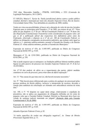 6411
3565 (dep. Marcondes Gadelha - PTB/PB, 14/05/2004), e 2521 (Comissão de
Legislação Participativa, 30/11/2007).
Cf. SOUZA, Marcia C. Xavier de. Tutela jurisdicional efetiva contra o poder público
estadual, distrital e municipal por meio dos Juizados Especiais Cíveis, Rio de Janeiro:
Universidade Gama Filho, Tese defendida em setembro de 2008, inédita.
Tendo em vista essa possibilidade, já houve até a alteração do valor do teto dos Juizados
Especiais para os municípios pela Emenda n. 37 de 2002, nos termos do art. 87: “Para
efeito do que dispõem o § 3º do art. 100 da Constituição Federal e o art. 78 deste Ato
das Disposições Constitucionais Transitórias serão considerados de pequeno valor, até
que se dê a publicação oficial das respectivas leis definidoras pelos entes da
Federação, observado o disposto no § 4º do art. 100 da Constituição Federal, os
débitos ou obrigações consignados em precatório judiciário, que tenham valor igual ou
inferior a: I - quarenta salários-mínimos, perante a Fazenda dos Estados e do Distrito
Federal; II - trinta salários-mínimos, perante a Fazenda dos Municípios.”
Exposição de motivos nº 434, de 11/09/1997, publicada no Diário do Congresso
Nacional de 04/04/1997, p. 9149.
Mensagem nº 21, de 12/01/2001, publicada no Diário do Congresso Nacional de
02/02/2001, p. 358.
Não se pode esquecer que as autarquias e as fundações públicas federais também podem
figurar no pólo passivo do processo nos Juizados Especiais Federais (art. 6º, II da Lei
10.259/2001).
Art. 4o
:“O Juiz poderá, de ofício ou a requerimento das partes, deferir medidas
cautelares no curso do processo, para evitar dano de difícil reparação.”
Art. 13. “Nas causas de que trata esta Lei, não haverá reexame necessário.”
Art. 9o
: “Não haverá prazo diferenciado para a prática de qualquer ato processual pelas
pessoas jurídicas de direito público, inclusive a interposição de recursos, devendo a
citação para audiência de conciliação ser efetuada com antecedência mínima de trinta
dias.”
Art. 100, § 3º: “O disposto no caput deste artigo, relativamente à expedição de
precatórios, não se aplica aos pagamentos de obrigações definidas em lei como de
pequeno valor que a Fazenda Federal, Estadual, Distrital ou Municipal deva fazer em
virtude de sentença judicial transitada em julgado” (Redação dada pela Emenda
Constitucional nº 30, de 2000).
Exposição de motivos nº 434, de 11/09/1997, publicada no Diário do Congresso
Nacional de 04/04/1997, p. 9149.
Juizados Especiais Federais Cíveis, p. 82.
“A tutela específica do credor nas obrigações negativas”, in: Temas de Direito
Processual, Segunda Série, p. 31.
 