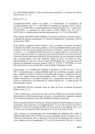 6412
Cf. LEONARDO GRECO, ‘Tutela Jurisdicional Específica”, in: Estudos de Direito
Processual, p. 513 e ss.
Idem, p. 527 e ss.
Exemplificativamente, podem ser citados: a) reclassificação ou equiparação de
servidores públicos (art. 5º, L. 4.348/1964); b) suspensão da segurança (art.4º, caput e
§§1º e 2º, L. 4.348/1964); c) vedação genérica de medidas liminares (art. 1º, caput e §3º,
L.8.437/1992); d) suspensão de tutela contra o Poder Público (art. 4º e §§ L.
8.437/1992); e) vedação genérica de tutela antecipada (art. 1º e 2º -B, L.9494/1997).
Neste sentido: RICARDO LOBO TORRES, “O mínimo existencial, os direitos sociais e
os desafios de natureza orçamentária”, in: Direitos Fundamentais: orçamento e reserva
do possível, p. 69/86.
Como decidiu o Supremo Tribunal Federal, “entre reconhecer o interesse secundário
do Estado, em matéria de finanças públicas, e o interesse fundamental da pessoa, que é
o direito à vida, não haveria opção possível para o Judiciário, senão de dar primazia
ao último. (...) a realidade da vida tão pulsante na espécie imporia o provimento do
recurso, a fim de reconhecer ao agravante, que inclusive poderia correr risco de morte,
o direito de buscar autonomia existencial, desvinculando-se de um respirador artificial
que o mantém ligado a um leito hospitalar depois de meses em estado de coma,
implementando-se, com isso, o direito à busca da felicidade, que é um consectário do
princípio da dignidade da pessoa humana” (STA nº. 223/PE, J. 12/03/2008, rel. orig.
Min. Ellen Gracie, rel. p/ acórdão Min. Celso de Mello. Informativo nº 502).
Neste sentido: J.J. CALMON DE PASSOS, Comentários ao CPC, vol. III, n. 247, p.
376-7, esclarecendo que a indisponibilidade pode ser: a) absoluta, quando o próprio
bem, conteúdo do direito, é insuscetível de disposição, porque é indissociável de seu
sujeito (ex.: alguns direitos da personalidade, como o corpo); b) relativa, quando,
embora irrenunciável, a lei admite transação (ex.: quantum dos alimentos; os dias de
visita) ou condiciona a sua disposição ao controle judicial (ex.: a venda do bem do
absolutamente incapaz).
Cf. MIRANDA NETTO, Fernando Gama de. Ônus da Prova no Direito Processual
Público, item 5.3.3.3.
É de se lembrar que a desistência da ação do Poder Público no contencioso judicial
administrativo é diferenciada, porque, em geral, o procurador deve aguardar a reposta
de seu superior hierárquico sobre a possibilidade de desistir da demanda.
Sobre a transação judicial no âmbito das relações jurídicas de direito público, devem ser
examinadas, entre outras leis: Lei Complementar Nº 73, de 10 de Fevereiro de 1993; o
Decreto Nº 4.250, de 27 de Maio de 2002; a Lei Nº 9.469, de 10 de Julho de 1997; a Lei
Nº 10.667, de 14 de Maio de 2003; Decreto Nº 4.250, de 27 de Maio de 2002.
AGU - Portaria nº 1.052/2006 DE 8 DE NOVEMBRO DE 2006DOU 09.11.2006: O
ADVOGADO-GERAL DA UNIÃO, no uso das atribuições que lhe conferem a Lei nº
9.469, de 10 de julho de 1997 e o Decreto nº 2.346, de 10 de outubro de 1997, tendo em
vista o disposto na Lei Complementar nº 73, de 10 de fevereiro de 1993 (art. 4º, incisos
 