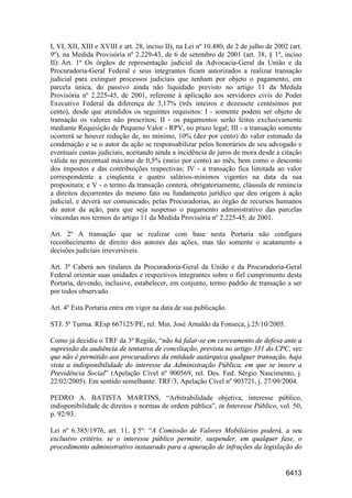 6413
I, VI, XII, XIII e XVIII e art. 28, inciso II), na Lei nº 10.480, de 2 de julho de 2002 (art.
9º), na Medida Provisória nº 2.229-43, de 6 de setembro de 2001 (art. 38, § 1º, inciso
II): Art. 1º Os órgãos de representação judicial da Advocacia-Geral da União e da
Procuradoria-Geral Federal e seus integrantes ficam autorizados a realizar transação
judicial para extinguir processos judiciais que tenham por objeto o pagamento, em
parcela única, do passivo ainda não liquidado previsto no artigo 11 da Medida
Provisória nº 2.225-45, de 2001, referente à aplicação aos servidores civis do Poder
Executivo Federal da diferença de 3,17% (três inteiros e dezessete centésimos por
cento), desde que atendidos os seguintes requisitos: I - somente podem ser objeto de
transação os valores não prescritos; II - os pagamentos serão feitos exclusivamente
mediante Requisição de Pequeno Valor - RPV, no prazo legal; III - a transação somente
ocorrerá se houver redução de, no mínimo, 10% (dez por cento) do valor estimado da
condenação e se o autor da ação se responsabilizar pelos honorários de seu advogado e
eventuais custas judiciais, aceitando ainda a incidência de juros de mora desde a citação
válida no percentual máximo de 0,5% (meio por cento) ao mês, bem como o desconto
dos impostos e das contribuições respectivas; IV - a transação fica limitada ao valor
correspondente a cinqüenta e quatro salários-mínimos vigentes na data da sua
propositura; e V - o termo da transação conterá, obrigatoriamente, cláusula de renúncia
a direitos decorrentes do mesmo fato ou fundamento jurídico que deu origem à ação
judicial, e deverá ser comunicado, pelas Procuradorias, ao órgão de recursos humanos
do autor da ação, para que seja suspenso o pagamento administrativo das parcelas
vincendas nos termos do artigo 11 da Medida Provisória nº 2.225-45, de 2001.
Art. 2º A transação que se realizar com base nesta Portaria não configura
reconhecimento de direito dos autores das ações, mas tão somente o acatamento a
decisões judiciais irreversíveis.
Art. 3º Caberá aos titulares da Procuradoria-Geral da União e da Procuradoria-Geral
Federal orientar suas unidades e respectivos integrantes sobre o fiel cumprimento desta
Portaria, devendo, inclusive, estabelecer, em conjunto, termo padrão de transação a ser
por todos observado.
Art. 4º Esta Portaria entra em vigor na data de sua publicação.
STJ. 5ª Turma. REsp 667125/PE, rel. Min. José Arnaldo da Fonseca, j.25/10/2005.
Como já decidiu o TRF da 3ª Região, “não há falar-se em cerceamento de defesa ante a
supressão da audiência de tentativa de conciliação, prevista no artigo 331 do CPC, vez
que não é permitido aos procuradores da entidade autárquica qualquer transação, haja
vista a indisponibilidade do interesse da Administração Pública, em que se insere a
Previdência Social” (Apelação Cível nº 900569, rel. Des. Fed. Sérgio Nascimento, j.
22/02/2005). Em sentido semelhante: TRF/3, Apelação Cível nº 903721, j. 27/09/2004.
PEDRO A. BATISTA MARTINS, “Arbitrabilidade objetiva, interesse público,
indisponibilidade de direitos e normas de ordem pública”, in Interesse Público, vol. 50,
p. 92/93.
Lei nº 6.385/1976, art. 11, § 5º: “A Comissão de Valores Mobiliários poderá, a seu
exclusivo critério, se o interesse público permitir, suspender, em qualquer fase, o
procedimento administrativo instaurado para a apuração de infrações da legislação do
 