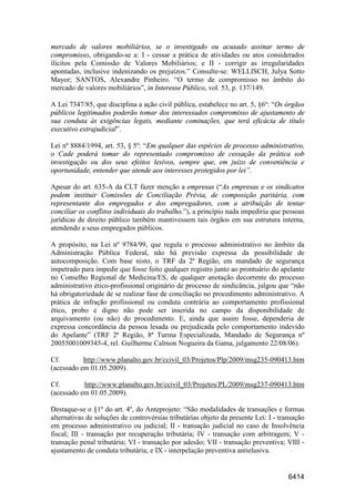 6414
mercado de valores mobiliários, se o investigado ou acusado assinar termo de
compromisso, obrigando-se a: I - cessar a prática de atividades ou atos considerados
ilícitos pela Comissão de Valores Mobiliários; e II - corrigir as irregularidades
apontadas, inclusive indenizando os prejuízos.” Consulte-se: WELLISCH, Julya Sotto
Mayor; SANTOS, Alexandre Pinheiro. “O termo de compromisso no âmbito do
mercado de valores mobiliários”, in Interesse Público, vol. 53, p. 137/149.
A Lei 7347/85, que disciplina a ação civil pública, estabelece no art. 5, §6º: “Os órgãos
públicos legitimados poderão tomar dos interessados compromisso de ajustamento de
sua conduta às exigências legais, mediante cominações, que terá eficácia de título
executivo extrajudicial”.
Lei nº 8884/1994, art. 53, § 5º: “Em qualquer das espécies de processo administrativo,
o Cade poderá tomar do representado compromisso de cessação da prática sob
investigação ou dos seus efeitos lesivos, sempre que, em juízo de conveniência e
oportunidade, entender que atende aos interesses protegidos por lei”.
Apesar do art. 635-A da CLT fazer menção a empresas (“As empresas e os sindicatos
podem instituir Comissões de Conciliação Prévia, de composição paritária, com
representante dos empregados e dos empregadores, com a atribuição de tentar
conciliar os conflitos individuais do trabalho.”), a princípio nada impediria que pessoas
jurídicas de direito público também mantivessem tais órgãos em sua estrutura interna,
atendendo a seus empregados públicos.
A propósito, na Lei nº 9784/99, que regula o processo administrativo no âmbito da
Administração Pública Federal, não há previsão expressa da possibilidade de
autocomposição. Com base nisto, o TRF da 2ª Região, em mandado de segurança
impetrado para impedir que fosse feito qualquer registro junto ao prontuário do apelante
no Conselho Regional de Medicina/ES, de qualquer anotação decorrente do processo
administrativo ético-profissional originário de processo de sindicância, julgou que “não
há obrigatoriedade de se realizar fase de conciliação no procedimento administrativo. A
prática de infração profissional ou conduta contrária ao comportamento profissional
ético, probo e digno não pode ser inserida no campo da disponibilidade de
arquivamento (ou não) do procedimento. E, ainda que assim fosse, dependeria de
expressa concordância da pessoa lesada ou prejudicada pelo comportamento indevido
do Apelante” (TRF 2ª Região, 8ª Turma Especializada, Mandado de Segurança nº
20055001009345-4, rel. Guilherme Calmon Nogueira da Gama, julgamento 22/08/06).
Cf. http://www.planalto.gov.br/ccivil_03/Projetos/Plp/2009/msg235-090413.htm
(acessado em 01.05.2009).
Cf. http://www.planalto.gov.br/ccivil_03/Projetos/PL/2009/msg237-090413.htm
(acessado em 01.05.2009).
Destaque-se o §1º do art. 4º, do Anteprojeto: “São modalidades de transações e formas
alternativas de soluções de controvérsias tributárias objeto da presente Lei: I - transação
em processo administrativo ou judicial; II - transação judicial no caso de Insolvência
fiscal; III - transação por recuperação tributária; IV - transação com arbitragem; V -
transação penal tributária; VI - transação por adesão; VII - transação preventiva; VIII -
ajustamento de conduta tributária; e IX - interpelação preventiva antielusiva.
 