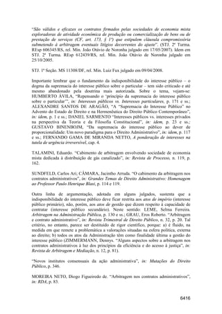 6416
“São válidos e eficazes os contratos firmados pelas sociedades de economia mista
exploradoras de atividade econômica de produção ou comercialização de bens ou de
prestação de serviços (CF, art. 173, § 1º) que estipulem cláusula compromissória
submetendo à arbitragem eventuais litígios decorrentes do ajuste”. (STJ. 2ª Turma.
REsp 606345/RS, rel. Min. João Otávio de Noronha julgado em 17/05/2007). Idem em
STJ. 2ª Turma. REsp 612439/RS, rel. Min. João Otávio de Noronha julgado em
25/10/2005.
STJ. 1ª Seção. MS 11308/DF, rel. Min. Luiz Fux julgado em 09/04/2008.
Importante lembrar que o fundamento da indisponibilidade do interesse público – o
dogma da supremacia do interesse público sobre o particular – tem sido criticado e até
mesmo abandonado pela doutrina mais autorizada. Sobre o tema, vejam-se:
HUMBERTO ÁVILA, “Repensando o ‘princípio da supremacia do interesse público
sobre o particular’”, in: Interesses públicos vs. Interesses particulares, p. 171 e ss.;
ALEXANDRE SANTOS DE ARAGÃO, “A “Supremacia do Interesse Público” no
Advento do Estado de Direito e na Hermenêutica do Direito Público Contemporâneo”,
in: idem, p. 1 e ss.; DANIEL SARMENTO “Interesses públicos vs. interesses privados
na perspectiva da Teoria e da Filosofia Constitucional”, in: idem, p. 23 e ss.;
GUSTAVO BINENBOJM, “Da supremacia do interesse público ao dever de
proporcionalidade: Um novo paradigma para o Direito Administrativo”, in: idem, p. 117
e ss.; FERNANDO GAMA DE MIRANDA NETTO, A ponderação de interesses na
tutela de urgência irreversível, cap. 4.
TALAMINI, Eduardo. “Cabimento de arbitragem envolvendo sociedade de economia
mista dedicada à distribuição de gás canalizado”, in: Revista de Processo, n. 119, p.
162.
SUNDFELD, Carlos Ari; CÂMARA, Jacintho Arruda. “O cabimento da arbitragem nos
contratos administrativos”, in: Grandes Temas de Direito Administrativo: Homenagem
ao Professor Paulo Henrique Blasi, p. 114 e 119.
Outra linha de argumentação, adotada em alguns julgados, sustenta que a
indisponibilidade do interesse público deve ficar restrita aos atos de império (interesse
público primário), não, porém, aos atos de gestão que dizem respeito à capacidade de
contratar (interesse público secundário). Neste sentido: LEME, Selma Ferreira.
Arbitragem na Administração Pública, p. 130 e ss.; GRAU, Eros Roberto. “Arbitragem
e contrato administrativo”, in: Revista Trimestral de Direito Público, n. 32, p. 20. Tal
critério, no entanto, parece ser destituído de rigor científico, porque: a) é fluido, na
medida em que remete a problemática a valorações situadas na esfera política, externa
ao direito; b) todos os atos da Administração têm como finalidade última a gestão do
interesse público (ZIMMERMANN, Dennys. “Alguns aspectos sobre a arbitragem nos
contratos administrativos à luz dos princípios da eficiência e do acesso à justiça”, in:
Revista de Arbitragem e Mediação, n. 12, p. 81).
“Novos institutos consensuais da ação administrativa”, in: Mutações do Direito
Público, p. 346.
MOREIRA NETO, Diogo Figueiredo de. “Arbitragem nos contratos administrativos”,
in: RDA, p. 83.
 