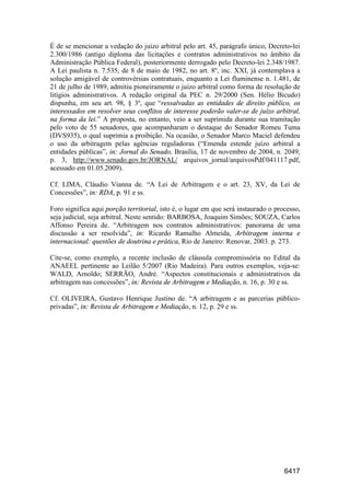 6417
É de se mencionar a vedação do juízo arbitral pelo art. 45, parágrafo único, Decreto-lei
2.300/1986 (antigo diploma das licitações e contratos administrativos no âmbito da
Administração Pública Federal), posteriormente derrogado pelo Decreto-lei 2.348/1987.
A Lei paulista n. 7.535, de 8 de maio de 1982, no art. 8º, inc. XXI, já contemplava a
solução amigável de controvérsias contratuais, enquanto a Lei fluminense n. 1.481, de
21 de julho de 1989, admitiu pioneiramente o juízo arbitral como forma de resolução de
litígios administrativos. A redação original da PEC n. 29/2000 (Sen. Hélio Bicudo)
dispunha, em seu art. 98, § 3º, que “ressalvadas as entidades de direito público, os
interessados em resolver seus conflitos de interesse poderão valer-se de juízo arbitral,
na forma da lei.” A proposta, no entanto, veio a ser suprimida durante sua tramitação
pelo voto de 55 senadores, que acompanharam o destaque do Senador Romeu Tuma
(DVS935), o qual suprimia a proibição. Na ocasião, o Senador Marco Maciel defendeu
o uso da arbitragem pelas agências reguladoras (“Emenda estende juízo arbitral a
entidades públicas”, in: Jornal do Senado, Brasília, 17 de novembro de 2004, n. 2049,
p. 3, http://www.senado.gov.br/JORNAL/ arquivos_jornal/arquivosPdf/041117.pdf,
acessado em 01.05.2009).
Cf. LIMA, Cláudio Vianna de. “A Lei de Arbitragem e o art. 23, XV, da Lei de
Concessões”, in: RDA, p. 91 e ss.
Foro significa aqui porção territorial, isto é, o lugar em que será instaurado o processo,
seja judicial, seja arbitral. Neste sentido: BARBOSA, Joaquim Simões; SOUZA, Carlos
Affonso Pereira de. “Arbitragem nos contratos administrativos: panorama de uma
discussão a ser resolvida”, in: Ricardo Ramalho Almeida, Arbitragem interna e
internacional: questões de doutrina e prática, Rio de Janeiro: Renovar, 2003. p. 273.
Cite-se, como exemplo, a recente inclusão de cláusula compromissória no Edital da
ANAEEL pertinente ao Leilão 5/2007 (Rio Madeira). Para outros exemplos, veja-se:
WALD, Arnoldo; SERRÃO, André. “Aspectos constitucionais e administrativos da
arbitragem nas concessões”, in: Revista de Arbitragem e Mediação, n. 16, p. 30 e ss.
Cf. OLIVEIRA, Gustavo Henrique Justino de. “A arbitragem e as parcerias público-
privadas”, in: Revista de Arbitragem e Mediação, n. 12, p. 29 e ss.
 