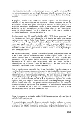 6388
procedimentos diferenciados e instrumentos processuais preocupados com a celeridade
em detrimento da certeza (ex. antecipação da tutela), deixando superada a lição de que
os processos sumários seriam incompatíveis com os princípios e objetivos da civilização
moderna.
A propósito, encontra-se no âmbito dos Juizados Especiais um procedimento que
concentra os atos processuais em duas audiências. Embora concebido para ser um
procedimento marcado pela rapidez, a marcação da audiência de conciliação, a partir da
propositura da demanda, tem superado a marca de 6 (seis) meses nas grandes capitais.
Seja como for, prevê a Constituição Federal de 1988, em seu art. 98, o uso de juízes
leigos em juizados especiais (inc. I) e juízes de paz, eleitos para o exercício de
atividades conciliatórias e administrativas (inc. II).
Regulamentando o art. 98, I, da Constituição, a lei 9099/95 dispõe em seu art. 7º que
“os conciliadores e Juízes leigos são auxiliares da Justiça, recrutados, os primeiros,
preferentemente, entre os bacharéis em Direito, e os segundos, entre advogados com
mais de cinco anos de experiência”. Com isso, a Lei dos Juizados Especiais qualifica
como leigo aquele que não é investido por meio de concurso público para a
magistratura. Tal conceito é duramente criticado por MIGUEL BALDEZ, que entende
inconstitucional tal previsão, por frustrar o ideal de acesso à Justiça objetivado pela
nova ordem democrática:
A Constituição brasileira (...) apontou o caminho institucional quando previu em seu art.
98 os Juizados Especiais, neles consentindo a inclusão de juízes leigos e, com isso,
abrindo caminho para o rompimento do monopólio do Poder Judiciário pela
magistratura. Sem essa abertura não há como pensar, com conseqüências concretas, na
democratização da justiça, aqui compreendida, além dos limites restritos e
condicionantes do juridicismo, como fato existencial e, por isso, imbricada nas
contradições econômicas, sociais, políticas e culturais. (...)
Com o rompimento do monopólio (art. 98 da Constituição Federal), criavam-se as
condições de abertura necessárias ao arejamento da ideologia jurídica burguesa, outras
realidades enfiem estariam representadas no campo jurídico-judiciário, outras culturas
partilhariam com os juízes togados a compreensão dos fatos, iniciando-se um processo
compartilhado de produção da Justiça. A utopia democrática, porém, teve pouco tempo
de vida, pois veio a Lei nº 9009, de 26.6.1995, de implantação e regulação dos Juizados
Especiais, e os juízes leigos da norma constitucional foram apropriados pela ideologia
jurídica. E como se fez isso? Com aparente desconsideração pela classe dos advogados,
leigos passaram a ser, em matéria cível, pelo menos, os advogados com mais de cinco
anos de formados. Há na lei uma clara inconstitucionalidade, por não ter como
conformar o conceito de leigo com o dispositivo legal.
Tais críticas podem ser explicadas por BOURDIEU quando, ao falar sobre a divisão do
trabalho jurídico, explica que
A concorrência pelo monopólio do acesso aos meios jurídicos herdados do passado
contribui para fundamentar a cisão social entre os profanos e os profissionais
favorecendo um trabalho contínuo de racionalização próprio para aumentar cada vez
 