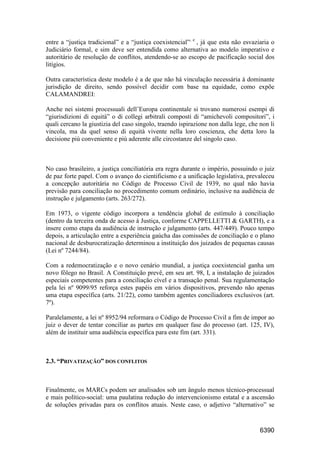 6390
entre a “justiça tradicional” e a “justiça coexistencial”, e
, já que esta não esvaziaria o
Judiciário formal, e sim deve ser entendida como alternativa ao modelo imperativo e
autoritário de resolução de conflitos, atendendo-se ao escopo de pacificação social dos
litígios.
Outra característica deste modelo é a de que não há vinculação necessária à dominante
jurisdição de direito, sendo possível decidir com base na equidade, como expõe
CALAMANDREI:
Anche nei sistemi processuali dell’Europa continentale si trovano numerosi esempi di
“giurisdizioni di equità” o di collegi arbitrali composti di “amichevoli compositori”, i
quali cercano la giustizia del caso singolo, traendo ispirazione non dalla lege, che non li
vincola, ma da quel senso di equità vivente nella loro coscienza, che detta loro la
decisione più conveniente e più aderente alle circostanze del singolo caso.
No caso brasileiro, a justiça conciliatória era regra durante o império, possuindo o juiz
de paz forte papel. Com o avanço do cientificismo e a unificação legislativa, prevaleceu
a concepção autoritária no Código de Processo Civil de 1939, no qual não havia
previsão para conciliação no procedimento comum ordinário, inclusive na audiência de
instrução e julgamento (arts. 263/272).
Em 1973, o vigente código incorpora a tendência global de estímulo à conciliação
(dentro da terceira onda de acesso à Justiça, conforme CAPPELLETTI & GARTH), e a
insere como etapa da audiência de instrução e julgamento (arts. 447/449). Pouco tempo
depois, a articulação entre a experiência gaúcha das comissões de conciliação e o plano
nacional de desburocratização determinou a instituição dos juizados de pequenas causas
(Lei nº 7244/84).
Com a redemocratização e o novo cenário mundial, a justiça coexistencial ganha um
novo fôlego no Brasil. A Constituição prevê, em seu art. 98, I, a instalação de juizados
especiais competentes para a conciliação cível e a transação penal. Sua regulamentação
pela lei nº 9099/95 reforça estes papéis em vários dispositivos, prevendo não apenas
uma etapa específica (arts. 21/22), como também agentes conciliadores exclusivos (art.
7º).
Paralelamente, a lei nº 8952/94 reformara o Código de Processo Civil a fim de impor ao
juiz o dever de tentar conciliar as partes em qualquer fase do processo (art. 125, IV),
além de instituir uma audiência específica para este fim (art. 331).
2.3. “PRIVATIZAÇÃO” DOS CONFLITOS
Finalmente, os MARCs podem ser analisados sob um ângulo menos técnico-processual
e mais político-social: uma paulatina redução do intervencionismo estatal e a ascensão
de soluções privadas para os conflitos atuais. Neste caso, o adjetivo “alternativo” se
 