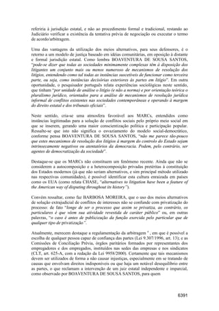 6391
referiria à jurisdição estatal, e não ao procedimento formal e tradicional, restando ao
Judiciário verificar a existência da tentativa prévia de negociação ou executar o termo
de acordo/arbitragem.
Uma das vantagens da utilização dos meios alternativos, para seus defensores, é o
retorno a um modelo de justiça baseado em idéias comunitárias, em oposição à distante
e formal jurisdição estatal. Como lembra BOAVENTURA DE SOUSA SANTOS,
“pode-se dizer que todas as sociedades minimamente complexas têm à disposição dos
litigantes um conjunto mais ou menos numeroso de mecanismos de resolução dos
litígios, entendendo como tal todas as instâncias suscetíveis de funcionar como terceira
parte, ou seja, como instâncias decisórias exteriores às partes em litígio”. Em outra
oportunidade, o pesquisador português relata experiências sociológicas neste sentido,
que tinham “por unidade de análise o litígio (e não a norma) e por orientação teórica o
pluralismo jurídico, orientados para a análise de mecanismos de resolução jurídica
informal de conflitos existentes nas sociedades contemporâneas e operando à margem
do direito estatal e dos tribunais oficiais”.
Neste sentido, cria-se uma atmosfera favorável aos MARCs, entendidos como
instâncias legitimadas para a solução de conflitos sociais pelo próprio meio social em
que se inserem, gerando uma maior conscientização política e participação popular.
Ressalte-se que isto não significa o esvaziamento do modelo social-democrático,
conforme pensa BOAVENTURA DE SOUSA SANTOS, “não me parece tão-pouco
que estes mecanismos de resolução dos litígios à margem do controlo do Estado sejam
intrinsecamente negativos ou atentatórios da democracia. Podem, pelo contrário, ser
agentes de democratização da sociedade”.
Destaque-se que os MARCs não constituem um fenômeno recente. Ainda que não se
considerem a autocomposição e a heterocomposição privadas pretéritas à constituição
dos Estados modernos (já que não seriam alternativos, e sim principal método utilizado
nas respectivas comunidades), é possível identificar esta cultura enraizada em países
como os EUA (como relata CHASE, “alternatives to litigation have been a feature of
the American way of disputing throughout its history”).
Convém ressaltar, como faz BARBOSA MOREIRA, que o uso dos meios alternativos
de solução extrajudicial de conflitos de interesses não se confunde com privatização do
processo: de fato “longe de ser o processo que assim se privatiza, ao contrário, os
particulares é que vêem sua atividade revestida de caráter público” ou, em outras
palavras, “o caso é antes de publicização da função exercida pelo particular que de
qualquer tipo de privatização”.
Atualmente, merecem destaque a regulamentação da arbitragem e
, em que é possível a
escolha de qualquer pessoa capaz de confiança das partes (Lei 9.307/1996, art. 13); e as
Comissões de Conciliação Prévia, órgãos paritários formados por representantes dos
empregadores e dos empregados, instituídos nas sedes das empresas e nos sindicatos
(CLT, art. 625-A, com a redação da Lei 9958/2000). Certamente que tais mecanismos
devem ser utilizados de forma a não causar injustiças, especialmente em se tratando de
causas que envolvam direitos indisponíveis ou que haja um notável desequilíbrio entre
as partes, o que reclamam a intervenção de um juiz estatal independente e imparcial,
como observado por BOAVENTURA DE SOUSA SANTOS, para quem
 