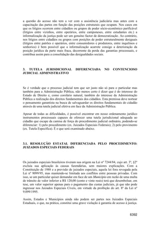 6392
a questão do acesso não tem a ver com a assistência judiciária mas antes com a
capacitação das partes em função das posições estruturais que ocupam. Nos casos em
que os litígios ocorrem entre cidadãos ou grupos de poder sócio-econômico parificável
(litígios entre vizinhos, entre operários, entre camponeses, entre estudantes etc.) a
informalização da justiça pode ser um genuíno factor de democratização. Ao contrário,
nos litígios entre cidadãos ou grupos com posições de poder estruturalmente desiguais
(litígios entre patrões e operários, entre consumidores e produtores, entre inquilinos e
senhorios) é bem possível que a informalização acarrete consigo a deterioração da
posição jurídica da parte mais fraca, decorrente da perda das garantias processuais, e
contribua assim para a consolidação das desigualdades sociais.
3. TUTELA JURISDICIONAL DIFERENCIADA NO CONTENCIOSO
JUDICIAL ADMINISTRATIVO
Se é verdade que o processo judicial tem que ser justo não só para o particular mas
também para a Administração Pública, não menos certo é dizer que é do interesse do
Estado de Direito e, como corolário natural, também do interesse da Administração
Pública a realização dos direitos fundamentais dos cidadãos. Esta premissa deve nortear
o pensamento garantista na busca de salvaguardar os direitos fundamentais do cidadão
através de uma tutela judicial efetiva em face da Administração Pública.
Apesar de todas as dificuldades, é possível encontrar em nosso ordenamento jurídico
instrumentos processuais capazes de oferecer uma tutela jurisdicional adequada ao
cidadão que escape da camisa de força do procedimento judicial ordinário, podendo-se
diferenciar: 1) pelo procedimento (ex. Juizados Especiais Federais); 2) pelo provimento
(ex. Tutela Específica). É o que será examinado abaixo.
3.1. RESOLUÇÃO ESTATAL DIFERENCIADA PELO PROCEDIMENTO:
JUIZADOS ESPECIAIS FEDERAIS
Os juizados especiais brasileiros tiveram sua origem na Lei nº 7244/84, cujo art. 3º, §2º
excluía sua aplicação às causas fazendárias, sem maiores explicações. Com a
Constituição de 1988 e a previsão de juizados especiais, aquela lei fora revogada pela
Lei nº 9099/95, mas mantendo-se limitada aos conflitos entre pessoas privadas. Com
isso, se um particular quiser demandar em face de um Município em razão de uma multa
de trânsito de valor inferior a R$ 120,00 (cento e vinte reais) terá que desembolsar, em
tese, um valor superior apenas para o pagamento das custas judiciais, já que não pode
ingressar nos Juizados Especiais Cíveis, em virtude da proibição do art. 8º da Lei nº
9.099/1995.
Assim, Estados e Municípios ainda não podem ser partes nos Juizados Especiais
Estaduais, o que, na prática, constitui uma grave violação à garantia de acesso à justiça.
 