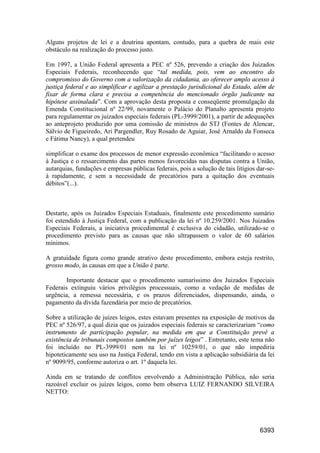6393
Alguns projetos de lei e a doutrina apontam, contudo, para a quebra de mais este
obstáculo na realização do processo justo.
Em 1997, a União Federal apresenta a PEC nº 526, prevendo a criação dos Juizados
Especiais Federais, reconhecendo que “tal medida, pois, vem ao encontro do
compromisso do Governo com a valorização da cidadania, ao oferecer amplo acesso à
justiça federal e ao simplificar e agilizar a prestação jurisdicional do Estado, além de
fixar de forma clara e precisa a competência do mencionado órgão judicante na
hipótese assinalada”. Com a aprovação desta proposta e conseqüente promulgação da
Emenda Constitucional nº 22/99, novamente o Palácio do Planalto apresenta projeto
para regulamentar os juizados especiais federais (PL-3999/2001), a partir de adequações
ao anteprojeto produzido por uma comissão de ministros do STJ (Fontes de Alencar,
Sálvio de Figueiredo, Ari Pargendler, Ruy Rosado de Aguiar, José Arnaldo da Fonseca
e Fátima Nancy), a qual pretendeu
simplificar o exame dos processos de menor expressão econômica “facilitando o acesso
à Justiça e o ressarcimento das partes menos favorecidas nas disputas contra a União,
autarquias, fundações e empresas públicas federais, pois a solução de tais litígios dar-se-
á rapidamente, e sem a necessidade de precatórios para a quitação dos eventuais
débitos”(...).
Destarte, após os Juizados Especiais Estaduais, finalmente este procedimento sumário
foi estendido à Justiça Federal, com a publicação da lei nº 10.259/2001. Nos Juizados
Especiais Federais, a iniciativa procedimental é exclusiva do cidadão, utilizado-se o
procedimento previsto para as causas que não ultrapassem o valor de 60 salários
mínimos.
A gratuidade figura como grande atrativo deste procedimento, embora esteja restrito,
grosso modo, às causas em que a União é parte.
Importante destacar que o procedimento sumaríssimo dos Juizados Especiais
Federais extinguiu vários privilégios processuais, como a vedação de medidas de
urgência, a remessa necessária, e os prazos diferenciados, dispensando, ainda, o
pagamento da dívida fazendária por meio de precatórios.
Sobre a utilização de juízes leigos, estes estavam presentes na exposição de motivos da
PEC nº 526/97, a qual dizia que os juizados especiais federais se caracterizariam “como
instrumento de participação popular, na medida em que a Constituição prevê a
existência de tribunais compostos também por juízes leigos” . Entretanto, este tema não
foi incluído no PL-3999/01 nem na lei nº 10259/01, o que não impediria
hipoteticamente seu uso na Justiça Federal, tendo em vista a aplicação subsidiária da lei
nº 9099/95, conforme autoriza o art. 1º daquela lei.
Ainda em se tratando de conflitos envolvendo a Administração Pública, não seria
razoável excluir os juízes leigos, como bem observa LUIZ FERNANDO SILVEIRA
NETTO:
 