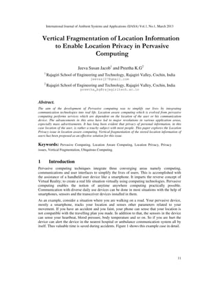 International Journal of Ambient Systems and Applications (IJASA) Vol.1, No.1, March 2013


    Vertical Fragmentation of Location Information
        to Enable Location Privacy in Pervasive
                     Computing

                              Jeeva Susan Jacob1 and Preetha K.G2
    1
        Rajagiri School of Engineering and Technology, Rajagiri Valley, Cochin, India
                                       jeevasj27@gmail.com
    2
        Rajagiri School of Engineering and Technology, Rajagiri Valley, Cochin, India
                               preetha_kg@rajagiritech.ac.in


Abstract.
The aim of the development of Pervasive computing was to simplify our lives by integrating
communication technologies into real life. Location aware computing which is evolved from pervasive
computing performs services which are dependent on the location of the user or his communication
device. The advancements in this area have led to major revolutions in various application areas,
especially mass advertisements. It has long been evident that privacy of personal information, in this
case location of the user, is rather a touchy subject with most people. This paper explores the Location
Privacy issue in location aware computing. Vertical fragmentation of the stored location information of
users has been proposed as an effective solution for this issue.

Keywords: Pervasive Computing, Location Aware Computing, Location Privacy, Privacy
issues, Vertical Fragmentation, Ubiquitous Computing.


1         Introduction
Pervasive computing techniques integrate three converging areas namely computing,
communications and user interfaces to simplify the lives of users. This is accomplished with
the assistance of a handheld user device like a smartphone. It imparts the reverse concept of
Virtual Reality; to create a real life situation virtually using computing technologies. Pervasive
computing enables the notion of anytime anywhere computing practically possible.
Communication with diverse daily use devices can be done in most situations with the help of
smartphones, sensors and the transceiver devices installed in them.
As an example, consider a situation where you are walking on a road. Your pervasive device,
mostly a smartphone, tracks your location and senses other parameters related to your
movement. If you have an accident and you faint, your phone can sense that your location is
not compatible with the travelling plan you made. In addition to that, the sensors in the device
can sense your heartbeat, blood pressure, body temperature and so on. So if you are hurt the
device can alert the device in the nearest hospital or ambulance communication system all by
itself. Thus valuable time is saved during accidents. Figure 1 shows this example case in detail.




                                                                                                     11
 