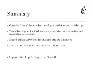 Summary
✤    Consider Bloom s levels when developing activities and match apps!

✤    Take advantage of the iPad assessment tools for both formative and
     summative assessments!

✤    Embed collaborative tools for students into the classroom!

✤    Find the best way to share screens and information!

!

✤    Support site: http://linkyy.com/ipadstl!
 
