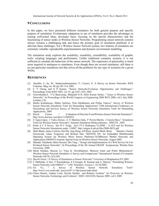 International Journal of Network Security & Its Applications (IJNSA), Vol.5, No.2, March 2013
62
9 CONCLUSIONS
In this paper, we have presented different simulators for both general purpose and specific
purpose of simulation. Evolutionary adaptation in use of simulators provides the advantages in
reusing well-tested ideas, developer basis, focusing on the special characteristics and the
functioning of sensor nodes in Wireless Sensor Networks. Programming sensor network systems
always remains a challenging task and hence the primary goal of simulation platforms is to
alleviate these challenges. For a Wireless Sensor Network system, two features of simulators are
extremely valuable: reproducible experimentation and dynamic environment modelling.
The simulation study explores the scalability, reusability, extendibility, availability of graphic
tools/ scripting languages and performance. Unlike traditional computer systems, it is not
sufficient to simulate the behaviour of the sensor network. The experience of practicality is much
more required in analogous to simulators. Even though there are several simulators, still there is
no one particular simulation tool that solves all the problems for any type of scenarios for a given
WSNs.
REFERENCES
[1] Akyildiz, I.; Su, W.; Sankarasubramaniam, Y.; Cayirci, E. A Survey on Sensor Networks. IEEE
Commun. Mag vol. 40, pp.102-114, 2002.
[2] C Y Chong and S P Kumar, ”Sensor Networks:Evolution, Opportunities and Challenges,”
Proceedings of the IEEE 2003, vol. 91, pp.1247-1256, 2003.
[3] Gowrishanka.S , T G Basavaraju, Manjaiah D H, Subir Kumar Sarkar ,” Issues in Wireless Sensor
Networks”, In Proceedings of the World Congress on Engineering 2008 WCE 2008, vol I, July 2008,
London, U.K.
[4] Marko Korkalainen, Mikko Sallinen, Niilo Kärkkäinen and Pirkka Tukeva,“ Survey of Wireless
Sensor Networks Simulation Tools for Demanding Applications” Fifth International Conference on
Networking and Services Survey of Wireless Sensor Networks Simulation Tools for Demanding
Applications, 2009.
[5] David Curren ,“ Evaluation-of-Discrete-EventWireless-Sensor-Network-Simulators”,
http://www.docstoc.com/docs/132602032.
[6] E Egea-López, J Vales-Alonso, A S Martínez-Sala, P Pavón-Mariño, J García-Haro,” Simulation
Tools for Wireless Sensor Networks”, Summer Simulation Multiconference - SPECTS , 2005
[7] Paulo A C S Neves, Iúri D C Veiga, Joel J P C Rodrigues,”G-JSIM – A GUI tool for Wireless
Sensor Networks Simulations under J-SIM”. http://netgna.it.ubi.pt/files/2008-ISCE.pdf.
[8] Shah Bhatti, James Carlson, Hui Dai, Jing Deng, Jeff Rose, Anmol Sheth, Brian Shucker, Charles
Gruenwald, Adam Torgerson and Richard Han “MANTIS OS: An Embedded Multithreaded
Operating System for Wireless Micro Sensor Platforms”ACMKluwer Mobile Networks and
Applications (MONET) Journal, Special Issue on Wireless Sensor Networks, August 2005.
[9] Masaaki Takahashi, Basit Hussain, Bin Tang ,” Design and Implementation of a Web Service for Lite
Os-based Sensor Networks”, In Proceedings of the 5th Annual GRASP Sympsosium, Wichita State
University, 2009.
[10] Harsh Sundani, Haoyue Li, Vijay K. Devabhaktuni, Mansoor Alam and Prabir Bhattacharya”
Wireless Sensor Network Simulators A Survey and Comparisons” International Journal of Computer
Networks (IJCN), 2(5):249.
[11] David Curren ,“A Survey of Simulation in Sensor Networks” University of Binghamton,NY,2005.
[12] C Mallanda, A Suri, V Kunchakarra, S S Iyengar, R. Kannan and A. Durresi, “Simulating Wireless
Sensor Networks with OMNeT++ ”,LSU Simulator, Version 1, 01/24/2005.
[13] Fei Yu, “ A Survey of Wireless Sensor Network Simulation Tools”
http://www1.cse.wustl.edu/~jain/cse567-11/ftp/sensor/index.html
[14] Chiara Buratti, Andrea Conti, Davide Dardari and Roberto Verdone” An Overview on Wireless
Sensor Networks Technology and Evolution”, ISSN 1424-8220, Sensors 2009, vol.9, 2009
 