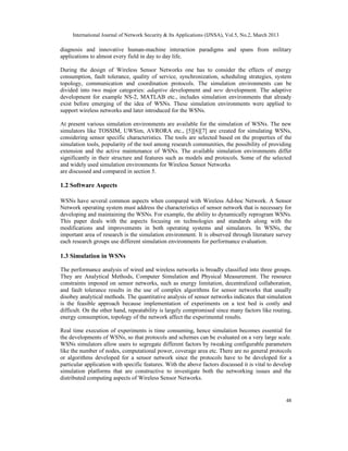 International Journal of Network Security & Its Applications (IJNSA), Vol.5, No.2, March 2013
48
diagnosis and innovative human-machine interaction paradigms and spans from military
applications to almost every field in day to day life.
During the design of Wireless Sensor Networks one has to consider the effects of energy
consumption, fault tolerance, quality of service, synchronization, scheduling strategies, system
topology, communication and coordination protocols. The simulation environments can be
divided into two major categories: adaptive development and new development. The adaptive
development for example NS-2, MATLAB etc., includes simulation environments that already
exist before emerging of the idea of WSNs. These simulation environments were applied to
support wireless networks and later introduced for the WSNs.
At present various simulation environments are available for the simulation of WSNs. The new
simulators like TOSSIM, UWSim, AVRORA etc., [5][6][7] are created for simulating WSNs,
considering sensor specific characteristics. The tools are selected based on the properties of the
simulation tools, popularity of the tool among research communities, the possibility of providing
extension and the active maintenance of WSNs. The available simulation environments differ
significantly in their structure and features such as models and protocols. Some of the selected
and widely used simulation environments for Wireless Sensor Networks
are discussed and compared in section 5.
1.2 Software Aspects
WSNs have several common aspects when compared with Wireless Ad-hoc Network. A Sensor
Network operating system must address the characteristics of sensor network that is necessary for
developing and maintaining the WSNs. For example, the ability to dynamically reprogram WSNs.
This paper deals with the aspects focusing on technologies and standards along with the
modifications and improvements in both operating systems and simulators. In WSNs, the
important area of research is the simulation environment. It is observed through literature survey
each research groups use different simulation environments for performance evaluation.
1.3 Simulation in WSNs
The performance analysis of wired and wireless networks is broadly classified into three groups.
They are Analytical Methods, Computer Simulation and Physical Measurement. The resource
constraints imposed on sensor networks, such as energy limitation, decentralized collaboration,
and fault tolerance results in the use of complex algorithms for sensor networks that usually
disobey analytical methods. The quantitative analysis of sensor networks indicates that simulation
is the feasible approach because implementation of experiments on a test bed is costly and
difficult. On the other hand, repeatability is largely compromised since many factors like routing,
energy consumption, topology of the network affect the experimental results.
Real time execution of experiments is time consuming, hence simulation becomes essential for
the developments of WSNs, so that protocols and schemes can be evaluated on a very large scale.
WSNs simulators allow users to segregate different factors by tweaking configurable parameters
like the number of nodes, computational power, coverage area etc. There are no general protocols
or algorithms developed for a sensor network since the protocols have to be developed for a
particular application with specific features. With the above factors discussed it is vital to develop
simulation platforms that are constructive to investigate both the networking issues and the
distributed computing aspects of Wireless Sensor Networks.
 