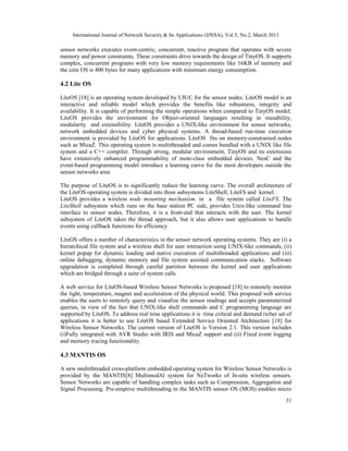 International Journal of Network Security & Its Applications (IJNSA), Vol.5, No.2, March 2013
51
sensor networks executes event-centric, concurrent, reactive program that operates with severe
memory and power constraints. These constraints drive towards the design of TinyOS. It supports
complex, concurrent programs with very low memory requirements like 16KB of memory and
the core OS is 400 bytes for many applications with minimum energy consumption.
4.2 Lite OS
LiteOS [18] is an operating system developed by UIUC for the sensor nodes. LiteOS model is an
interactive and reliable model which provides the benefits like robustness, integrity and
availability. It is capable of performing the simple operations when compared to TinyOS model.
LiteOS provides the environment for Object-oriented languages resulting in reusability,
modularity and extensibility. LiteOS provides a UNIX-like environment for sensor networks,
network embedded devices and cyber physical systems. A thread-based run-time execution
environment is provided by LiteOS for applications. LiteOS fits on memory-constrained nodes
such as MicaZ. This operating system is multithreaded and comes bundled with a UNIX like file
system and a C++ compiler. Through strong, modular environment, TinyOS and its extensions
have extensively enhanced programmability of mote-class embedded devices. NesC and the
event-based programming model introduce a learning curve for the most developers outside the
sensor networks area.
The purpose of LiteOS is to significantly reduce the learning curve. The overall architecture of
the LiteOS operating system is divided into three subsystems LiteShell, LiteFS and kernel.
LiteOS provides a wireless node mounting mechanism. in a file system called LiteFS, The
LiteShell subsystem which runs on the base station PC side, provides Unix-like command line
interface to sensor nodes. Therefore, it is a front-end that interacts with the user. The kernel
subsystem of LiteOS takes the thread approach, but it also allows user applications to handle
events using callback functions for efficiency.
LiteOS offers a number of characteristics in the sensor network operating systems. They are (i) a
hierarchical file system and a wireless shell for user interaction using UNIX-like commands, (ii)
kernel popup for dynamic loading and native execution of multithreaded applications and (iii)
online debugging, dynamic memory and file system assisted communication stacks. Software
upgradation is completed through careful partition between the kernel and user applications
which are bridged through a suite of system calls.
A web service for LiteOS-based Wireless Sensor Networks is proposed [18] to remotely monitor
the light, temperature, magnet and acceleration of the physical world. This proposed web service
enables the users to remotely query and visualize the sensor readings and accepts parameterized
queries, in view of the fact that UNIX-like shell commands and C programming language are
supported by LiteOS. To address real time applications it is time critical and demand richer set of
applications it is better to use LiteOS based Extended Service Oriented Architecture [18] for
Wireless Sensor Networks. The current version of LiteOS is Version 2.1. This version includes
(i)Fully integrated with AVR Studio with IRIS and MicaZ support and (ii) Fixed event logging
and memory tracing functionality.
4.3 MANTIS OS
A new multithreaded cross-platform embedded operating system for Wireless Sensor Networks is
provided by the MANTIS[8] MultimodAl system for NeTworks of In-situ wireless sensors.
Sensor Networks are capable of handling complex tasks such as Compression, Aggregation and
Signal Processing. Pre-emptive multithreading in the MANTIS sensor OS (MOS) enables micro
 
