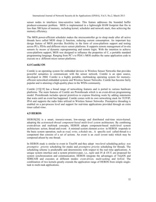International Journal of Network Security & Its Applications (IJNSA), Vol.5, No.2, March 2013
52
sensor nodes to interleave time-sensitive tasks. This feature addresses the bounded buffer
producer-consumer problem. MOS is implemented in a lightweight RAM footprint that fits in
less than 500 bytes of memory, including kernel, scheduler and network stack, thus achieving the
memory efficiency.
The MOS power-efficient scheduler makes the microcontroller go to sleep mode after all active
threads have called MOS sleep () function, reducing current consumption. An important key
design feature of MOS provides flexibility in the form of cross-platform support and testing
across PCs, PDAs and different micro sensor platforms. It supports remote management of in-situ
sensors by means of dynamic reprogramming and remote login. With the intention to achieve
cross-platform support, MOS was designed to influence the properties of C, a portable standard
programming language. Ranging from PC’s to PDA’s MOS enables the same application code to
execute on a different micro sensor platforms.
4.4 Contiki OS
Contiki is an operating system for embedded devices in Wireless Sensor Networks that provides
powerful semantics to communicate with the sensor network. Contiki is an open source,
developed in 2004. Contiki is a highly portable, multitasking operating system for memory-
efficient networked embedded systems and Wireless Sensor Networks. Contiki has become fairly
popular and is attaining a high-quality place in the WSNs community.
Contiki [15][19] has a broad range of networking features and is ported to various hardware
platforms. The main features of Contiki are Protothreads which is an event-driven programming
model. Protothreads includes special primitives to express blocking waits by adding statements
that waits until an event has happened. Contiki comes with its own networking stack for TCP/IP,
IPv6 and supports the radio links utilized in Wireless Sensor Networks. Preemptive threading is
enabled on a per-process level and support for real-time applications provided through an extra
timer called rtime.
4.5 HEROS
HEROS[20] is a smart, resource-aware, low-energy and distributed real-time micro-kernel,
adopting the actionetask-thread component-based multi-level system architecture. By combining
event-driven and multitask concepts, HEROS adopts component-based multi-level system
architecture: action, thread and event. A minimal system element action in HEROS responds to
the basic system operation, such as read, write, schedule etc.. A specific task called thread is a
component that consists of a set of actions. An event is an etask (event task) which may be
composed atleast by one thread.
In HEROS etask is similar to event in TinyOS and they adopt two-level scheduling policy: non
preemptive priority scheduling for etasks and preemptive priority scheduling for threads. The
scheduling scheme is predictable and deterministic with respect to the real time applications. A
unique system interface and a system primitive-pair, i.e., tuple and IN & OUT, are proposed for
system synchronization and communication. HEROS integrate the advantages of TinyOS and
SDREAM and executes at different modes: event-driven, multi-tasking and hybrid. The
combination of two kernels greatly extends the application range of HEROS from simple single-
task to multi-task applications.
 