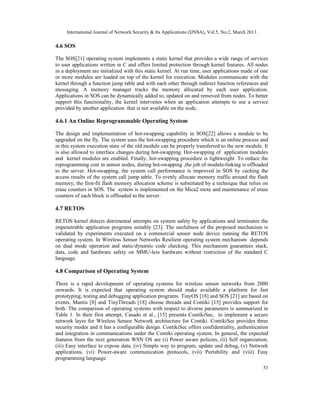International Journal of Network Security & Its Applications (IJNSA), Vol.5, No.2, March 2013
53
4.6 SOS
The SOS[21] operating system implements a static kernel that provides a wide range of services
to user applications written in C and offers limited protection through kernel features. All nodes
in a deployment are initialized with this static kernel. At run time, user applications made of one
or more modules are loaded on top of the kernel for execution. Modules communicate with the
kernel through a function jump table and with each other through indirect function references and
messaging. A memory manager tracks the memory allocated by each user application.
Applications in SOS can be dynamically added to, updated on and removed from nodes. To better
support this functionality, the kernel intervenes when an application attempts to use a service
provided by another application that is not available on the node.
4.6.1 An Online Reprogrammable Operating System
The design and implementation of hot-swapping capability in SOS[22] allows a module to be
upgraded on the fly. The system uses the hot-swapping procedure which is an online process and
in this system execution state of the old module can be properly transferred to the new module. It
is also allowed to interface changes during hot-swapping. Hot-swapping of application modules
and kernel modules are enabled. Finally, hot-swapping procedure is lightweight. To reduce the
reprogramming cost in sensor nodes, during hot-swapping ,the job of module-linking is offloaded
to the server. Hot-swapping, the system call performance is improved in SOS by caching the
access results of the system call jump table. To evenly allocate memory traffic around the flash
memory, the first-fit flash memory allocation scheme is substituted by a technique that relies on
erase counters in SOS. The system is implemented on the Mica2 mote and maintenance of erase
counters of each block is offloaded to the server.
4.7 RETOS
RETOS kernel detects detrimental attempts on system safety by applications and terminates the
impenetrable application programs suitably [23]. The usefulness of the proposed mechanism is
validated by experiments executed on a commercial sensor node device running the RETOS
operating system. In Wireless Sensor Networks Resilient operating system mechanism depends
on dual mode operation and static/dynamic code checking. This mechanism guarantees stack,
data, code and hardware safety on MMU-less hardware without restriction of the standard C
language.
4.8 Comparison of Operating System
There is a rapid development of operating systems for wireless sensor networks from 2000
onwards. It is expected that operating system should make available a platform for fast
prototyping, testing and debugging application programs. TinyOS [18] and SOS [21] are based on
events, Mantis [8] and TinyThreads [18] choose threads and Contiki [15] provides support for
both. The comparison of operating systems with respect to diverse parameters is summarized in
Table 1. In their first attempt, Casado et al., [15] presents ContikiSec, to implement a secure
network layer for Wireless Sensor Network architecture for Contiki. ContikiSec provides three
security modes and it has a configurable design. ContikiSec offers confidentiality, authentication
and integration in communications under the Contiki operating system. In general, the expected
features from the next generation WSN OS are (i) Power aware policies, (ii) Self organization,
(iii) Easy interface to expose data, (iv) Simple way to program, update and debug, (v) Network
applications, (vi) Power-aware communication protocols, (vii) Portability and (viii) Easy
programming language.
 